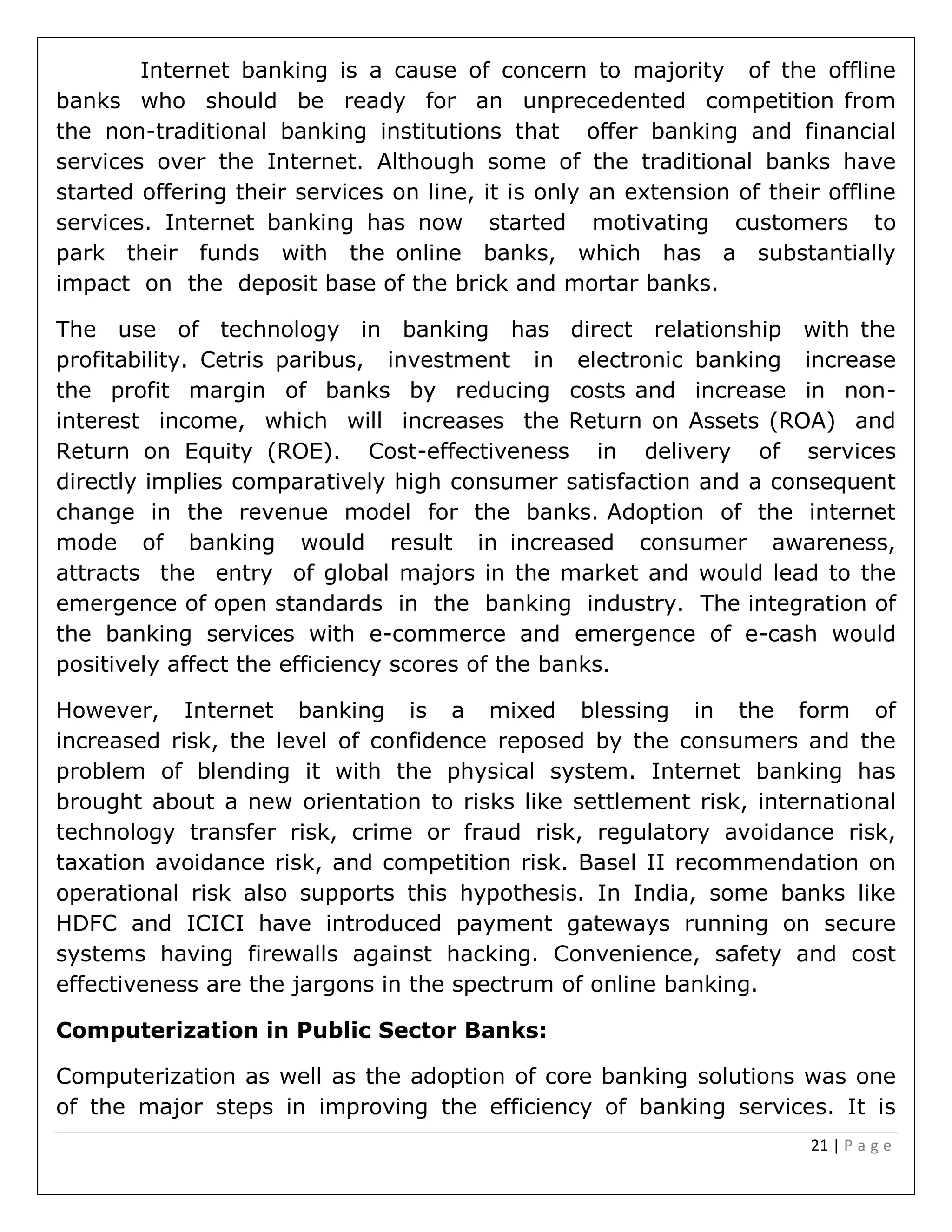 21 | P a g e
Internet banking is a cause of concern to majority of the offline
banks who should be ready for an unprecedented competition from
the non-traditional banking institutions that offer banking and financial
services over the Internet. Although some of the traditional banks have
started offering their services on line, it is only an extension of their offline
services. Internet banking has now started motivating customers to
park their funds with the online banks, which has a substantially
impact on the deposit base of the brick and mortar banks.
The use of technology in banking has direct relationship with the
profitability. Cetris paribus, investment in electronic banking increase
the profit margin of banks by reducing costs and increase in non-
interest income, which will increases the Return on Assets (ROA) and
Return on Equity (ROE). Cost-effectiveness in delivery of services
directly implies comparatively high consumer satisfaction and a consequent
change in the revenue model for the banks. Adoption of the internet
mode of banking would result in increased consumer awareness,
attracts the entry of global majors in the market and would lead to the
emergence of open standards in the banking industry. The integration of
the banking services with e-commerce and emergence of e-cash would
positively affect the efficiency scores of the banks.
However, Internet banking is a mixed blessing in the form of
increased risk, the level of confidence reposed by the consumers and the
problem of blending it with the physical system. Internet banking has
brought about a new orientation to risks like settlement risk, international
technology transfer risk, crime or fraud risk, regulatory avoidance risk,
taxation avoidance risk, and competition risk. Basel II recommendation on
operational risk also supports this hypothesis. In India, some banks like
HDFC and ICICI have introduced payment gateways running on secure
systems having firewalls against hacking. Convenience, safety and cost
effectiveness are the jargons in the spectrum of online banking.
Computerization in Public Sector Banks:
Computerization as well as the adoption of core banking solutions was one
of the major steps in improving the efficiency of banking services. It is
 