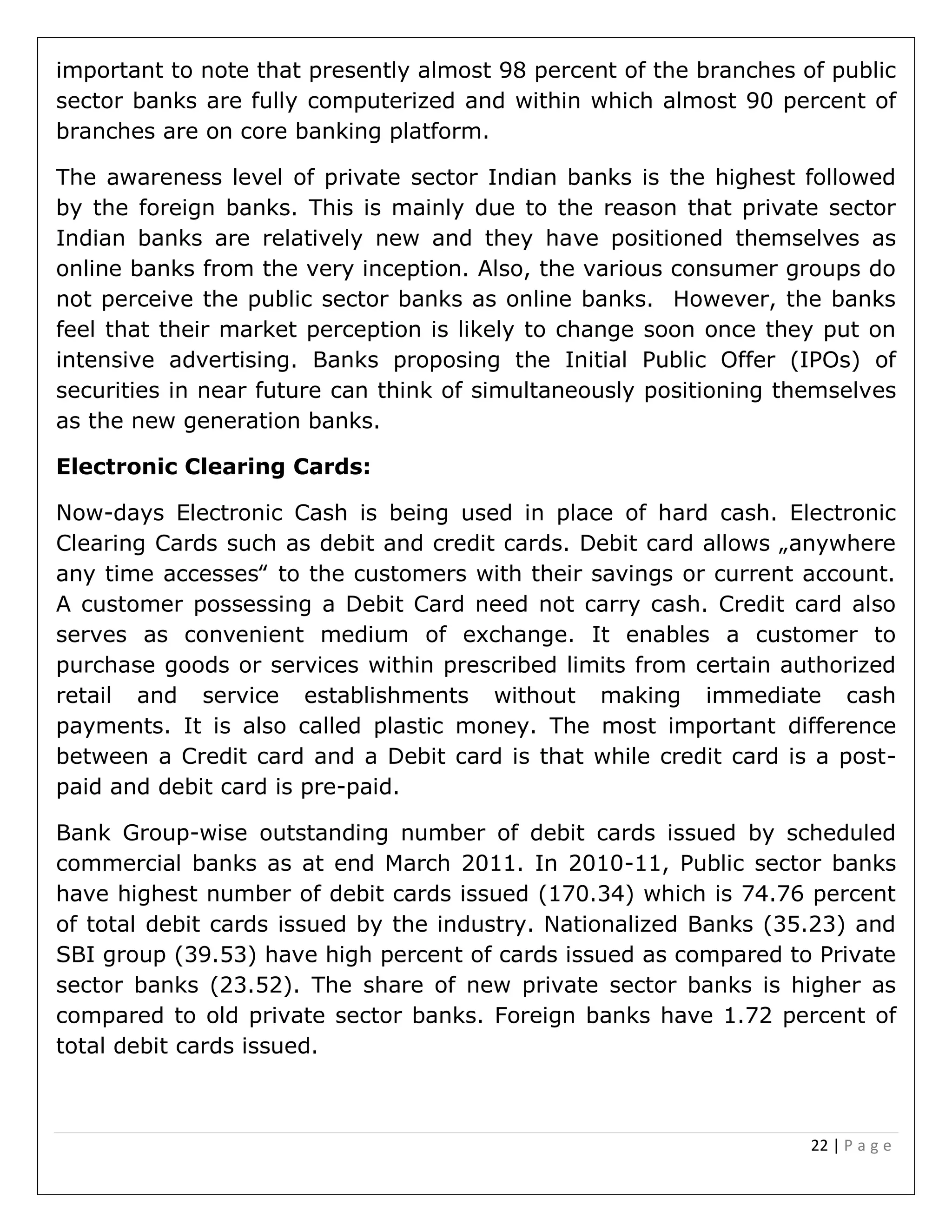 22 | P a g e
important to note that presently almost 98 percent of the branches of public
sector banks are fully computerized and within which almost 90 percent of
branches are on core banking platform.
The awareness level of private sector Indian banks is the highest followed
by the foreign banks. This is mainly due to the reason that private sector
Indian banks are relatively new and they have positioned themselves as
online banks from the very inception. Also, the various consumer groups do
not perceive the public sector banks as online banks. However, the banks
feel that their market perception is likely to change soon once they put on
intensive advertising. Banks proposing the Initial Public Offer (IPOs) of
securities in near future can think of simultaneously positioning themselves
as the new generation banks.
Electronic Clearing Cards:
Now-days Electronic Cash is being used in place of hard cash. Electronic
Clearing Cards such as debit and credit cards. Debit card allows „anywhere
any time accesses‟ to the customers with their savings or current account.
A customer possessing a Debit Card need not carry cash. Credit card also
serves as convenient medium of exchange. It enables a customer to
purchase goods or services within prescribed limits from certain authorized
retail and service establishments without making immediate cash
payments. It is also called plastic money. The most important difference
between a Credit card and a Debit card is that while credit card is a post-
paid and debit card is pre-paid.
Bank Group-wise outstanding number of debit cards issued by scheduled
commercial banks as at end March 2011. In 2010-11, Public sector banks
have highest number of debit cards issued (170.34) which is 74.76 percent
of total debit cards issued by the industry. Nationalized Banks (35.23) and
SBI group (39.53) have high percent of cards issued as compared to Private
sector banks (23.52). The share of new private sector banks is higher as
compared to old private sector banks. Foreign banks have 1.72 percent of
total debit cards issued.
 
