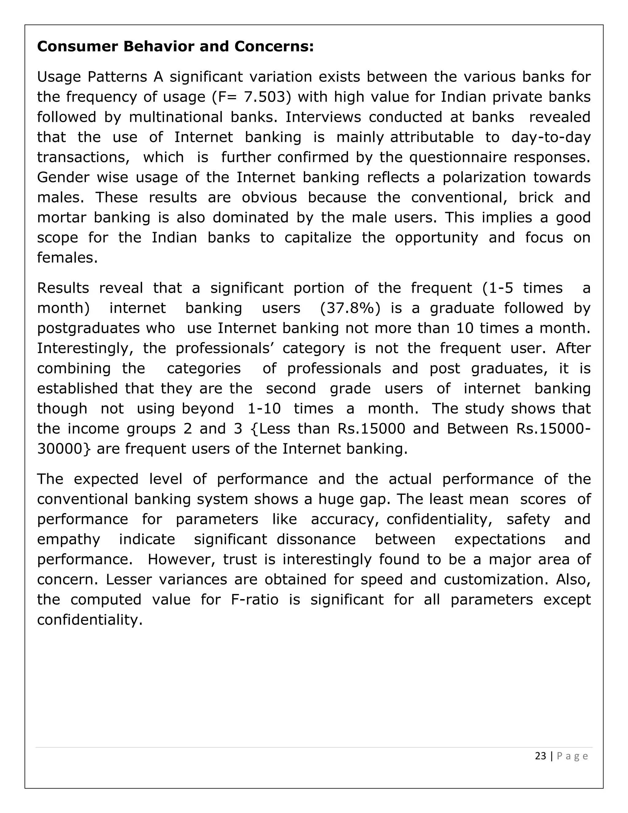 23 | P a g e
Consumer Behavior and Concerns:
Usage Patterns A significant variation exists between the various banks for
the frequency of usage (F= 7.503) with high value for Indian private banks
followed by multinational banks. Interviews conducted at banks revealed
that the use of Internet banking is mainly attributable to day-to-day
transactions, which is further confirmed by the questionnaire responses.
Gender wise usage of the Internet banking reflects a polarization towards
males. These results are obvious because the conventional, brick and
mortar banking is also dominated by the male users. This implies a good
scope for the Indian banks to capitalize the opportunity and focus on
females.
Results reveal that a significant portion of the frequent (1-5 times a
month) internet banking users (37.8%) is a graduate followed by
postgraduates who use Internet banking not more than 10 times a month.
Interestingly, the professionals’ category is not the frequent user. After
combining the categories of professionals and post graduates, it is
established that they are the second grade users of internet banking
though not using beyond 1-10 times a month. The study shows that
the income groups 2 and 3 {Less than Rs.15000 and Between Rs.15000-
30000} are frequent users of the Internet banking.
The expected level of performance and the actual performance of the
conventional banking system shows a huge gap. The least mean scores of
performance for parameters like accuracy, confidentiality, safety and
empathy indicate significant dissonance between expectations and
performance. However, trust is interestingly found to be a major area of
concern. Lesser variances are obtained for speed and customization. Also,
the computed value for F-ratio is significant for all parameters except
confidentiality.
 