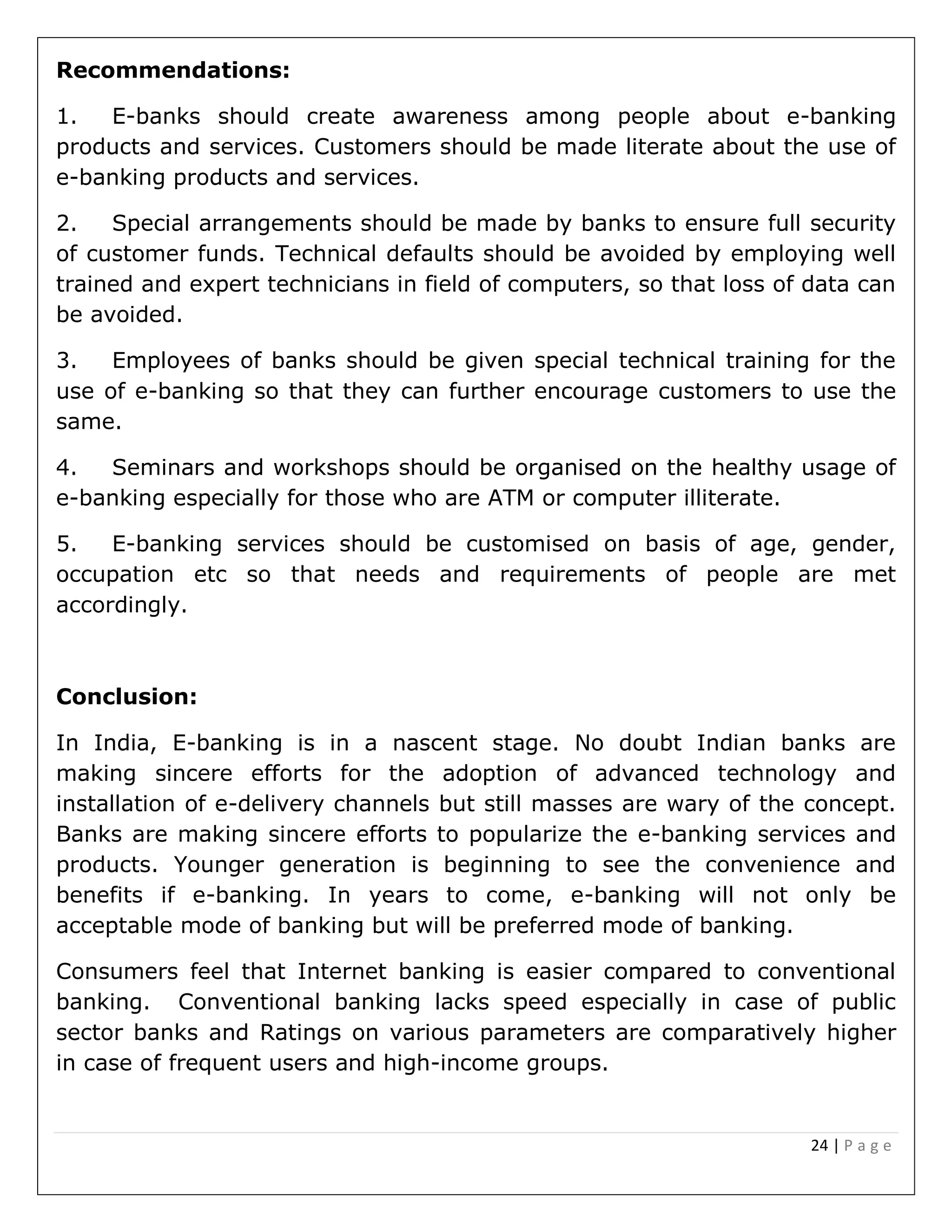 24 | P a g e
Recommendations:
1. E-banks should create awareness among people about e-banking
products and services. Customers should be made literate about the use of
e-banking products and services.
2. Special arrangements should be made by banks to ensure full security
of customer funds. Technical defaults should be avoided by employing well
trained and expert technicians in field of computers, so that loss of data can
be avoided.
3. Employees of banks should be given special technical training for the
use of e-banking so that they can further encourage customers to use the
same.
4. Seminars and workshops should be organised on the healthy usage of
e-banking especially for those who are ATM or computer illiterate.
5. E-banking services should be customised on basis of age, gender,
occupation etc so that needs and requirements of people are met
accordingly.
Conclusion:
In India, E-banking is in a nascent stage. No doubt Indian banks are
making sincere efforts for the adoption of advanced technology and
installation of e-delivery channels but still masses are wary of the concept.
Banks are making sincere efforts to popularize the e-banking services and
products. Younger generation is beginning to see the convenience and
benefits if e-banking. In years to come, e-banking will not only be
acceptable mode of banking but will be preferred mode of banking.
Consumers feel that Internet banking is easier compared to conventional
banking. Conventional banking lacks speed especially in case of public
sector banks and Ratings on various parameters are comparatively higher
in case of frequent users and high-income groups.
 