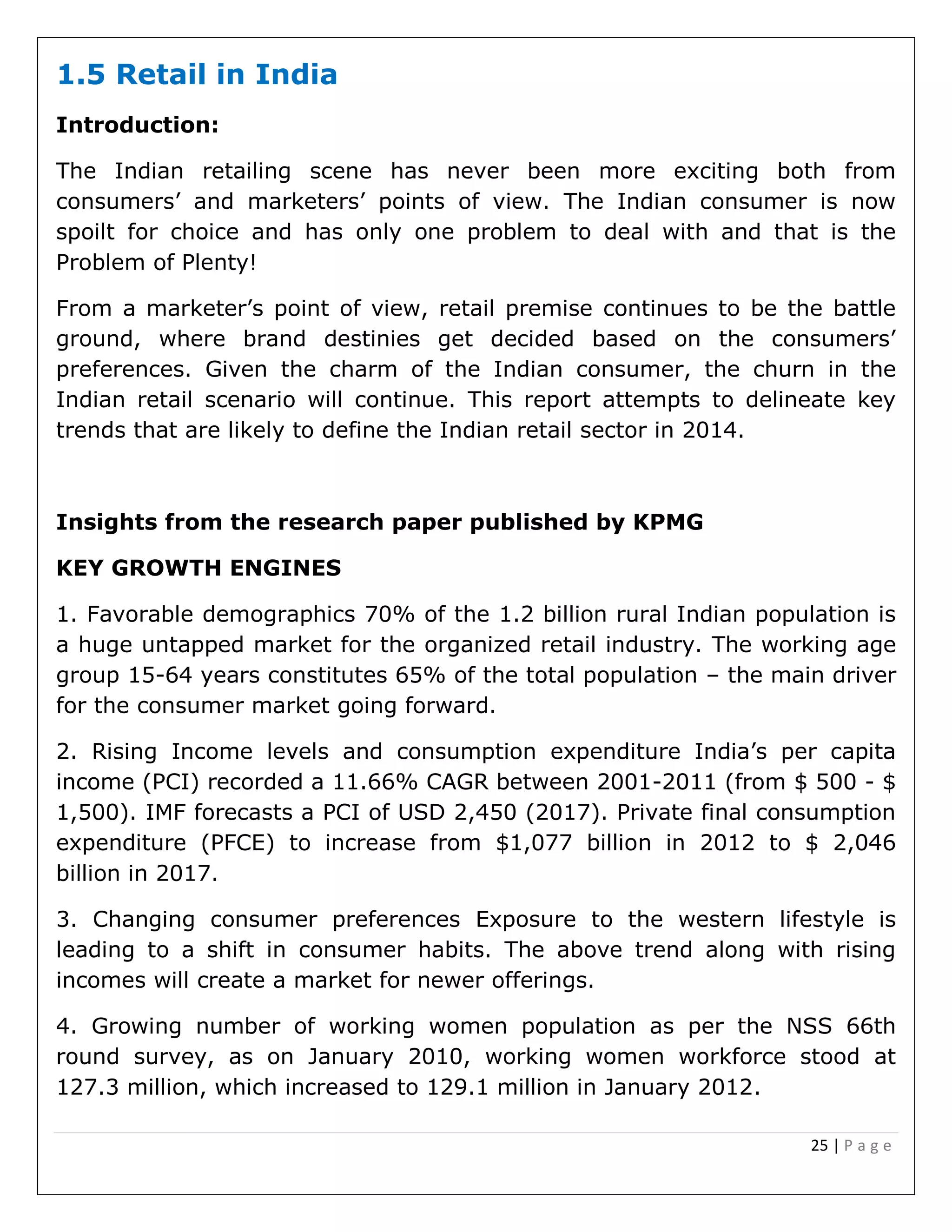 25 | P a g e
1.5 Retail in India
Introduction:
The Indian retailing scene has never been more exciting both from
consumers’ and marketers’ points of view. The Indian consumer is now
spoilt for choice and has only one problem to deal with and that is the
Problem of Plenty!
From a marketer’s point of view, retail premise continues to be the battle
ground, where brand destinies get decided based on the consumers’
preferences. Given the charm of the Indian consumer, the churn in the
Indian retail scenario will continue. This report attempts to delineate key
trends that are likely to define the Indian retail sector in 2014.
Insights from the research paper published by KPMG
KEY GROWTH ENGINES
1. Favorable demographics 70% of the 1.2 billion rural Indian population is
a huge untapped market for the organized retail industry. The working age
group 15-64 years constitutes 65% of the total population – the main driver
for the consumer market going forward.
2. Rising Income levels and consumption expenditure India’s per capita
income (PCI) recorded a 11.66% CAGR between 2001-2011 (from $ 500 - $
1,500). IMF forecasts a PCI of USD 2,450 (2017). Private final consumption
expenditure (PFCE) to increase from $1,077 billion in 2012 to $ 2,046
billion in 2017.
3. Changing consumer preferences Exposure to the western lifestyle is
leading to a shift in consumer habits. The above trend along with rising
incomes will create a market for newer offerings.
4. Growing number of working women population as per the NSS 66th
round survey, as on January 2010, working women workforce stood at
127.3 million, which increased to 129.1 million in January 2012.
 