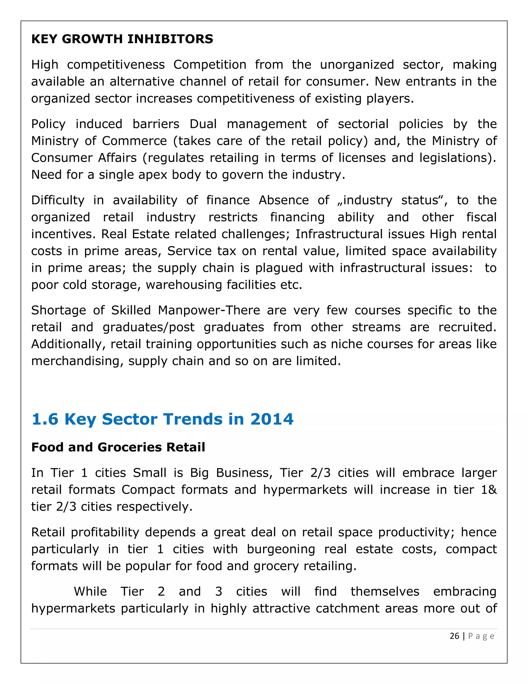 26 | P a g e
KEY GROWTH INHIBITORS
High competitiveness Competition from the unorganized sector, making
available an alternative channel of retail for consumer. New entrants in the
organized sector increases competitiveness of existing players.
Policy induced barriers Dual management of sectorial policies by the
Ministry of Commerce (takes care of the retail policy) and, the Ministry of
Consumer Affairs (regulates retailing in terms of licenses and legislations).
Need for a single apex body to govern the industry.
Difficulty in availability of finance Absence of „industry status‟, to the
organized retail industry restricts financing ability and other fiscal
incentives. Real Estate related challenges; Infrastructural issues High rental
costs in prime areas, Service tax on rental value, limited space availability
in prime areas; the supply chain is plagued with infrastructural issues: to
poor cold storage, warehousing facilities etc.
Shortage of Skilled Manpower-There are very few courses specific to the
retail and graduates/post graduates from other streams are recruited.
Additionally, retail training opportunities such as niche courses for areas like
merchandising, supply chain and so on are limited.
1.6 Key Sector Trends in 2014
Food and Groceries Retail
In Tier 1 cities Small is Big Business, Tier 2/3 cities will embrace larger
retail formats Compact formats and hypermarkets will increase in tier 1&
tier 2/3 cities respectively.
Retail profitability depends a great deal on retail space productivity; hence
particularly in tier 1 cities with burgeoning real estate costs, compact
formats will be popular for food and grocery retailing.
While Tier 2 and 3 cities will find themselves embracing
hypermarkets particularly in highly attractive catchment areas more out of
 