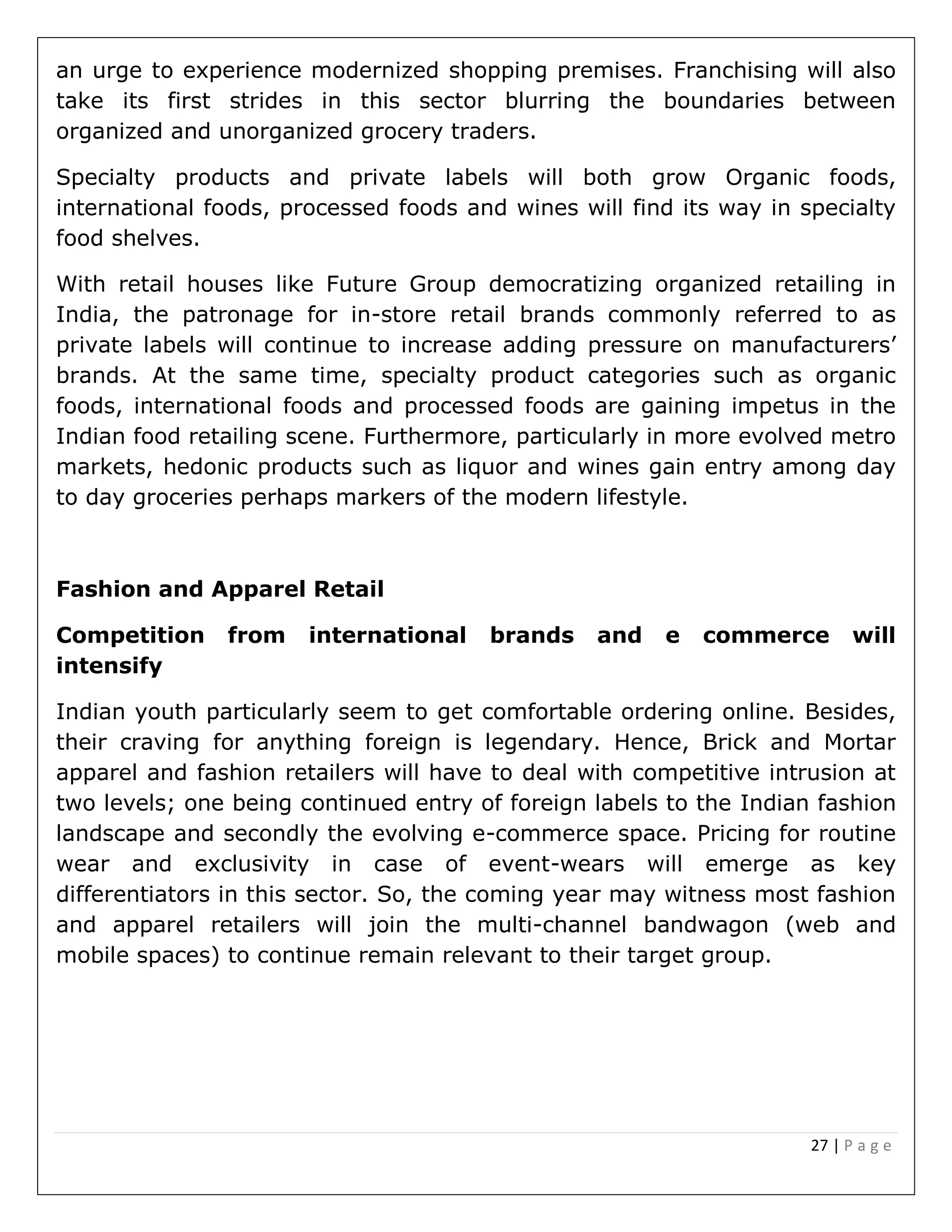27 | P a g e
an urge to experience modernized shopping premises. Franchising will also
take its first strides in this sector blurring the boundaries between
organized and unorganized grocery traders.
Specialty products and private labels will both grow Organic foods,
international foods, processed foods and wines will find its way in specialty
food shelves.
With retail houses like Future Group democratizing organized retailing in
India, the patronage for in-store retail brands commonly referred to as
private labels will continue to increase adding pressure on manufacturers’
brands. At the same time, specialty product categories such as organic
foods, international foods and processed foods are gaining impetus in the
Indian food retailing scene. Furthermore, particularly in more evolved metro
markets, hedonic products such as liquor and wines gain entry among day
to day groceries perhaps markers of the modern lifestyle.
Fashion and Apparel Retail
Competition from international brands and e commerce will
intensify
Indian youth particularly seem to get comfortable ordering online. Besides,
their craving for anything foreign is legendary. Hence, Brick and Mortar
apparel and fashion retailers will have to deal with competitive intrusion at
two levels; one being continued entry of foreign labels to the Indian fashion
landscape and secondly the evolving e-commerce space. Pricing for routine
wear and exclusivity in case of event-wears will emerge as key
differentiators in this sector. So, the coming year may witness most fashion
and apparel retailers will join the multi-channel bandwagon (web and
mobile spaces) to continue remain relevant to their target group.
 