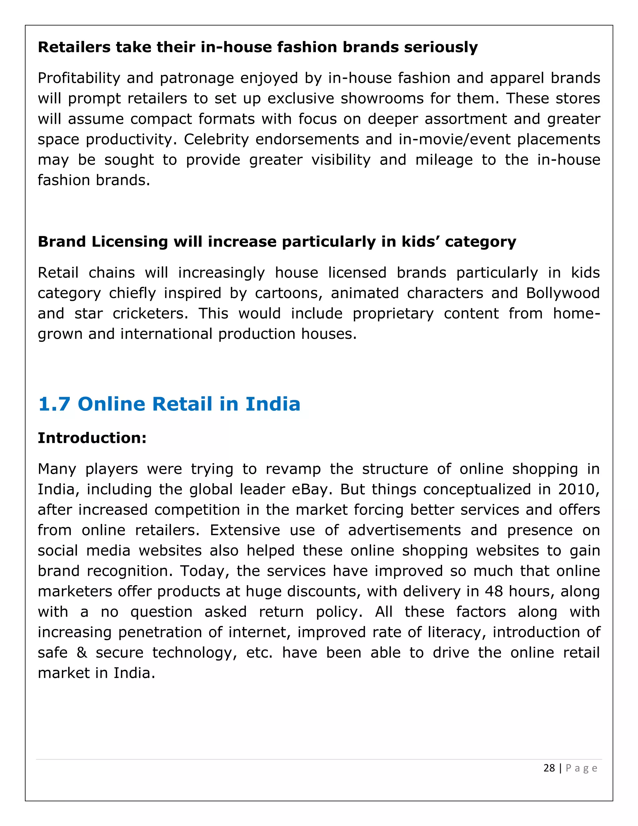 28 | P a g e
Retailers take their in-house fashion brands seriously
Profitability and patronage enjoyed by in-house fashion and apparel brands
will prompt retailers to set up exclusive showrooms for them. These stores
will assume compact formats with focus on deeper assortment and greater
space productivity. Celebrity endorsements and in-movie/event placements
may be sought to provide greater visibility and mileage to the in-house
fashion brands.
Brand Licensing will increase particularly in kids’ category
Retail chains will increasingly house licensed brands particularly in kids
category chiefly inspired by cartoons, animated characters and Bollywood
and star cricketers. This would include proprietary content from home-
grown and international production houses.
1.7 Online Retail in India
Introduction:
Many players were trying to revamp the structure of online shopping in
India, including the global leader eBay. But things conceptualized in 2010,
after increased competition in the market forcing better services and offers
from online retailers. Extensive use of advertisements and presence on
social media websites also helped these online shopping websites to gain
brand recognition. Today, the services have improved so much that online
marketers offer products at huge discounts, with delivery in 48 hours, along
with a no question asked return policy. All these factors along with
increasing penetration of internet, improved rate of literacy, introduction of
safe & secure technology, etc. have been able to drive the online retail
market in India.
 