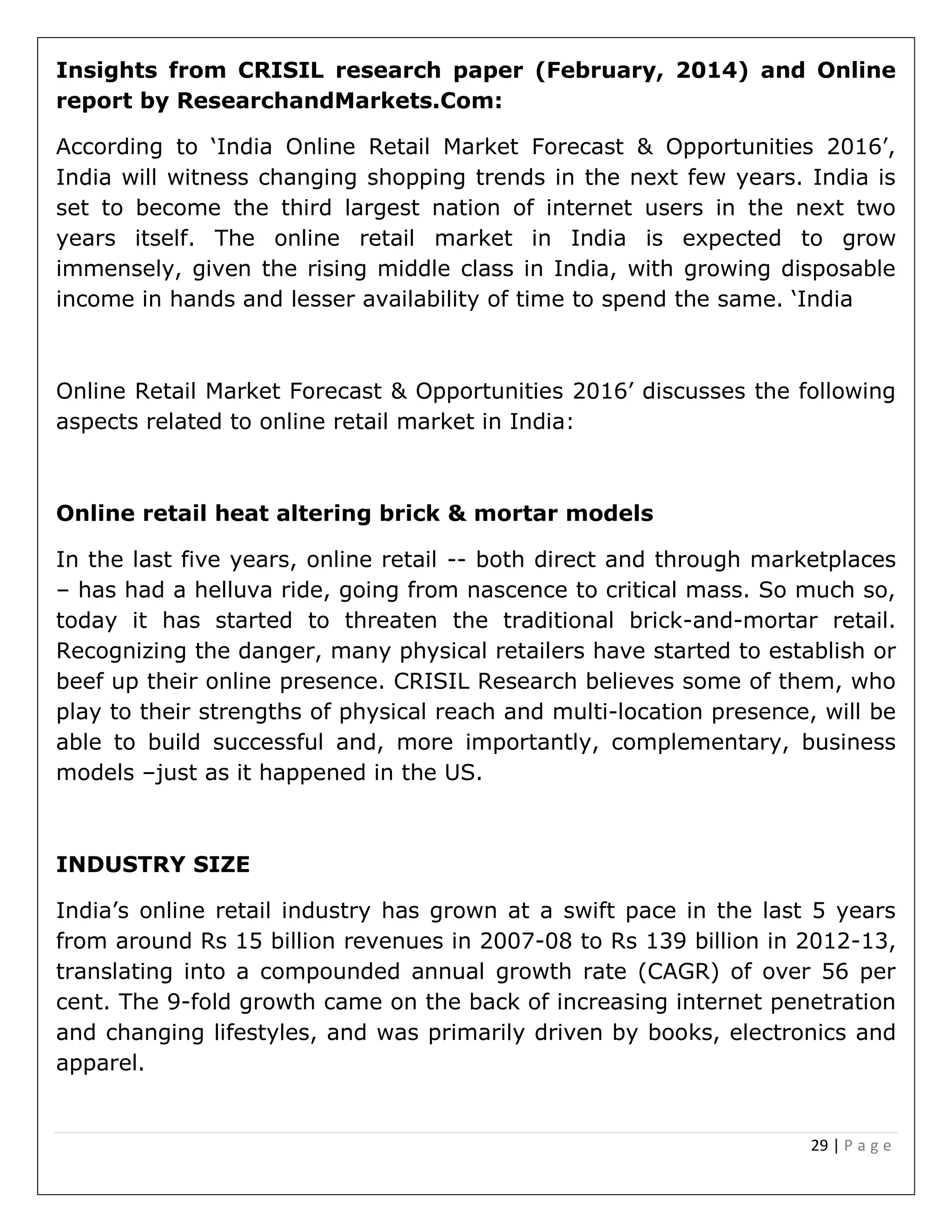 29 | P a g e
Insights from CRISIL research paper (February, 2014) and Online
report by ResearchandMarkets.Com:
According to ‘India Online Retail Market Forecast & Opportunities 2016’,
India will witness changing shopping trends in the next few years. India is
set to become the third largest nation of internet users in the next two
years itself. The online retail market in India is expected to grow
immensely, given the rising middle class in India, with growing disposable
income in hands and lesser availability of time to spend the same. ‘India
Online Retail Market Forecast & Opportunities 2016’ discusses the following
aspects related to online retail market in India:
Online retail heat altering brick & mortar models
In the last five years, online retail -- both direct and through marketplaces
– has had a helluva ride, going from nascence to critical mass. So much so,
today it has started to threaten the traditional brick-and-mortar retail.
Recognizing the danger, many physical retailers have started to establish or
beef up their online presence. CRISIL Research believes some of them, who
play to their strengths of physical reach and multi-location presence, will be
able to build successful and, more importantly, complementary, business
models –just as it happened in the US.
INDUSTRY SIZE
India’s online retail industry has grown at a swift pace in the last 5 years
from around Rs 15 billion revenues in 2007-08 to Rs 139 billion in 2012-13,
translating into a compounded annual growth rate (CAGR) of over 56 per
cent. The 9-fold growth came on the back of increasing internet penetration
and changing lifestyles, and was primarily driven by books, electronics and
apparel.
 