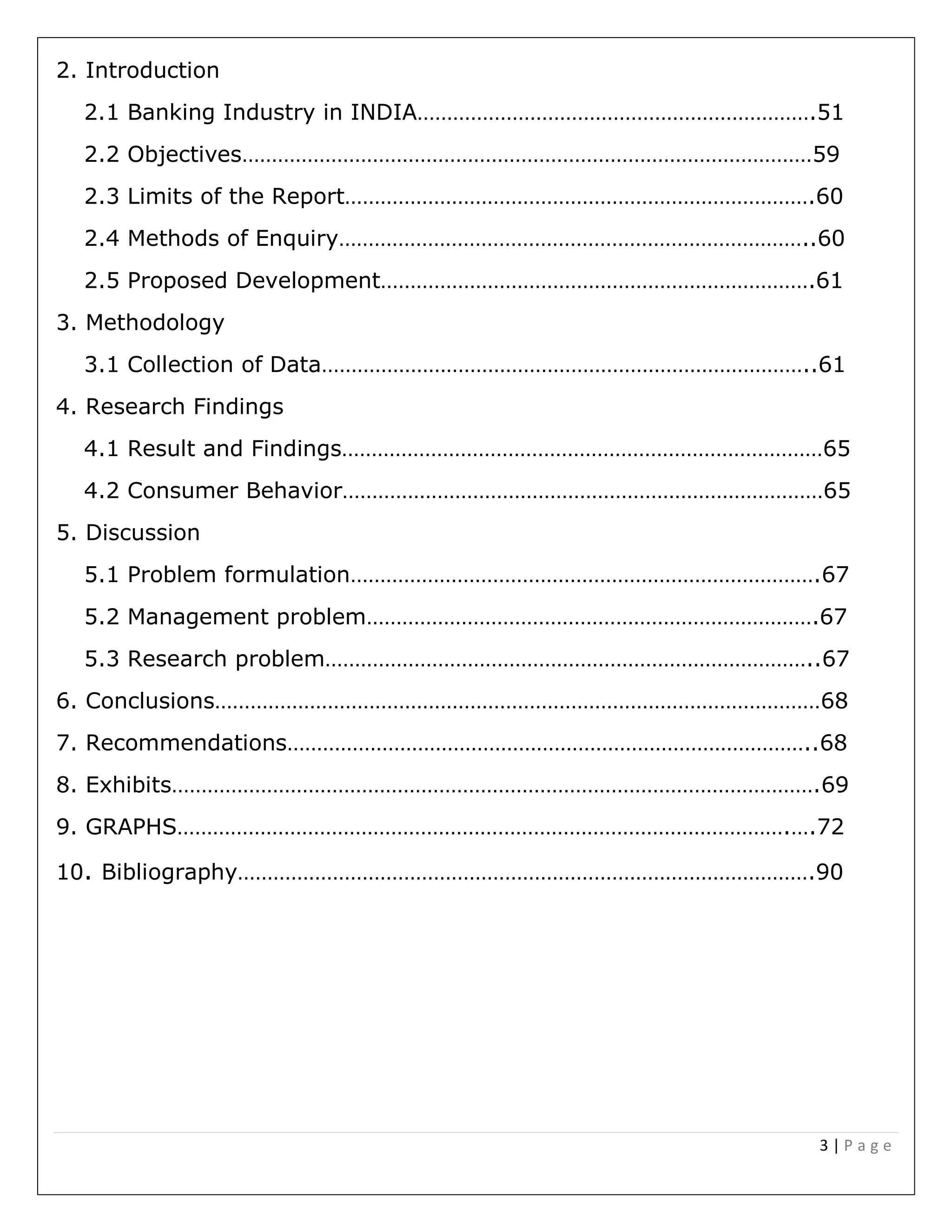 3 | P a g e
2. Introduction
2.1 Banking Industry in INDIA………………………………………………………….51
2.2 Objectives……………………………………………………………………………………59
2.3 Limits of the Report…………………………………………………………………….60
2.4 Methods of Enquiry……………………………………………………………………..60
2.5 Proposed Development……………………………………………………………….61
3. Methodology
3.1 Collection of Data………………………………………………………………………..61
4. Research Findings
4.1 Result and Findings………………………………………………………………………65
4.2 Consumer Behavior………………………………………………………………………65
5. Discussion
5.1 Problem formulation…………………………………………………………………….67
5.2 Management problem………………………………………………………………….67
5.3 Research problem………………………………………………………………………..67
6. Conclusions…………………………………………………………………………………………68
7. Recommendations……………………………………………………………………………..68
8. Exhibits……………………………………………………………………………………………….69
9. GRAPHS………………………………………………………………………………………….….72
10. Bibliography…………………………………………………………………………………….90
 