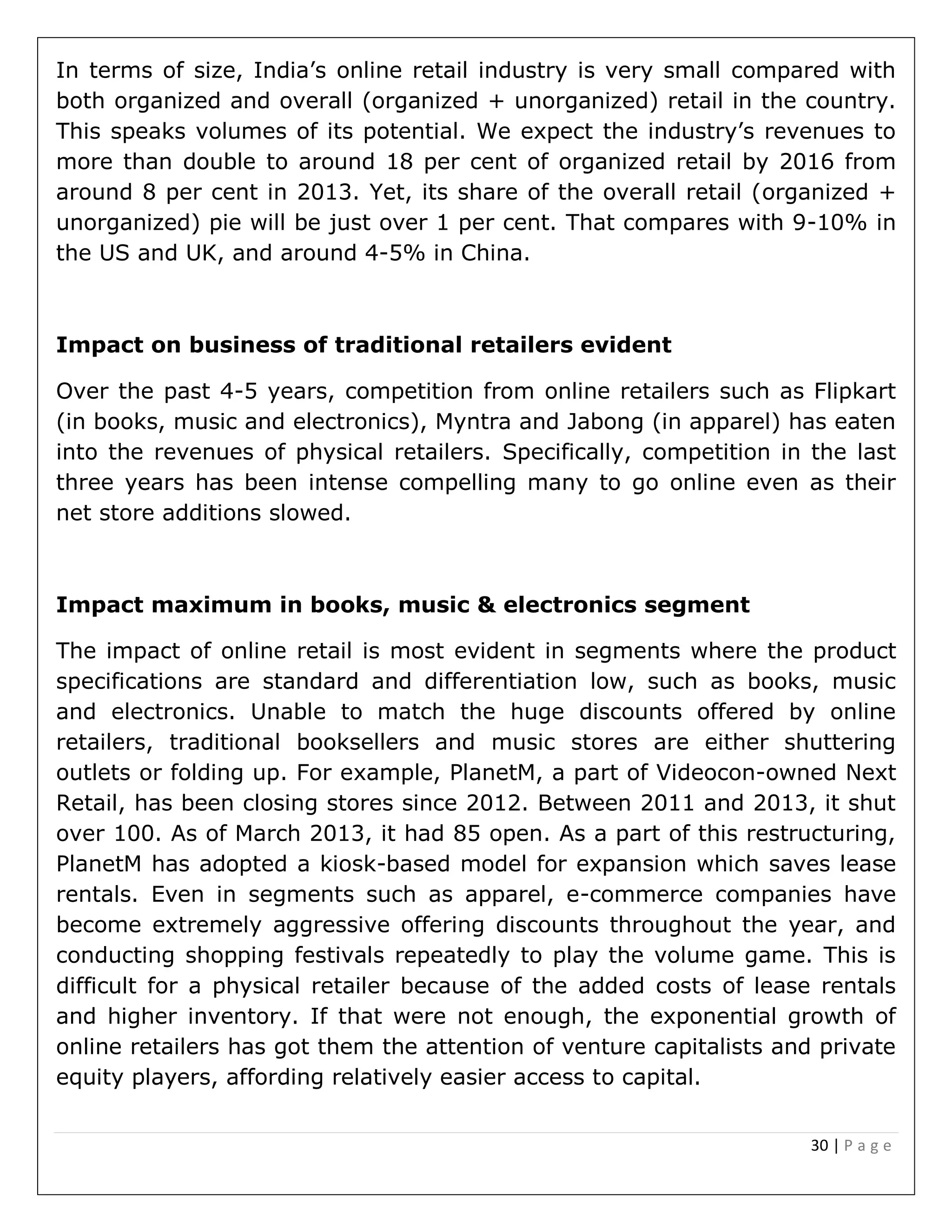 30 | P a g e
In terms of size, India’s online retail industry is very small compared with
both organized and overall (organized + unorganized) retail in the country.
This speaks volumes of its potential. We expect the industry’s revenues to
more than double to around 18 per cent of organized retail by 2016 from
around 8 per cent in 2013. Yet, its share of the overall retail (organized +
unorganized) pie will be just over 1 per cent. That compares with 9-10% in
the US and UK, and around 4-5% in China.
Impact on business of traditional retailers evident
Over the past 4-5 years, competition from online retailers such as Flipkart
(in books, music and electronics), Myntra and Jabong (in apparel) has eaten
into the revenues of physical retailers. Specifically, competition in the last
three years has been intense compelling many to go online even as their
net store additions slowed.
Impact maximum in books, music & electronics segment
The impact of online retail is most evident in segments where the product
specifications are standard and differentiation low, such as books, music
and electronics. Unable to match the huge discounts offered by online
retailers, traditional booksellers and music stores are either shuttering
outlets or folding up. For example, PlanetM, a part of Videocon-owned Next
Retail, has been closing stores since 2012. Between 2011 and 2013, it shut
over 100. As of March 2013, it had 85 open. As a part of this restructuring,
PlanetM has adopted a kiosk-based model for expansion which saves lease
rentals. Even in segments such as apparel, e-commerce companies have
become extremely aggressive offering discounts throughout the year, and
conducting shopping festivals repeatedly to play the volume game. This is
difficult for a physical retailer because of the added costs of lease rentals
and higher inventory. If that were not enough, the exponential growth of
online retailers has got them the attention of venture capitalists and private
equity players, affording relatively easier access to capital.
 
