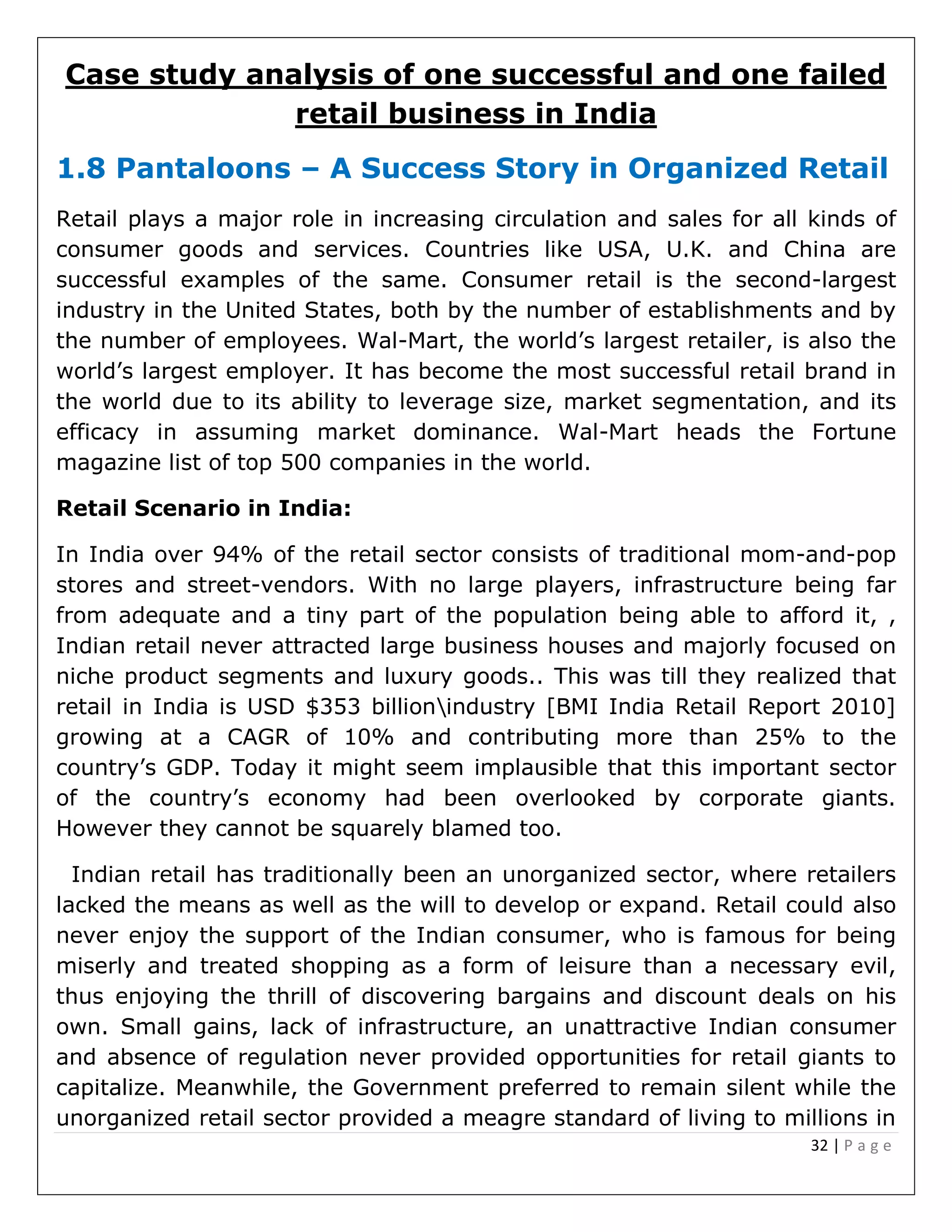 32 | P a g e
Case study analysis of one successful and one failed
retail business in India
1.8 Pantaloons – A Success Story in Organized Retail
Retail plays a major role in increasing circulation and sales for all kinds of
consumer goods and services. Countries like USA, U.K. and China are
successful examples of the same. Consumer retail is the second-largest
industry in the United States, both by the number of establishments and by
the number of employees. Wal-Mart, the world’s largest retailer, is also the
world’s largest employer. It has become the most successful retail brand in
the world due to its ability to leverage size, market segmentation, and its
efficacy in assuming market dominance. Wal-Mart heads the Fortune
magazine list of top 500 companies in the world.
Retail Scenario in India:
In India over 94% of the retail sector consists of traditional mom-and-pop
stores and street-vendors. With no large players, infrastructure being far
from adequate and a tiny part of the population being able to afford it, ,
Indian retail never attracted large business houses and majorly focused on
niche product segments and luxury goods.. This was till they realized that
retail in India is USD $353 billionindustry [BMI India Retail Report 2010]
growing at a CAGR of 10% and contributing more than 25% to the
country’s GDP. Today it might seem implausible that this important sector
of the country’s economy had been overlooked by corporate giants.
However they cannot be squarely blamed too.
Indian retail has traditionally been an unorganized sector, where retailers
lacked the means as well as the will to develop or expand. Retail could also
never enjoy the support of the Indian consumer, who is famous for being
miserly and treated shopping as a form of leisure than a necessary evil,
thus enjoying the thrill of discovering bargains and discount deals on his
own. Small gains, lack of infrastructure, an unattractive Indian consumer
and absence of regulation never provided opportunities for retail giants to
capitalize. Meanwhile, the Government preferred to remain silent while the
unorganized retail sector provided a meagre standard of living to millions in
 