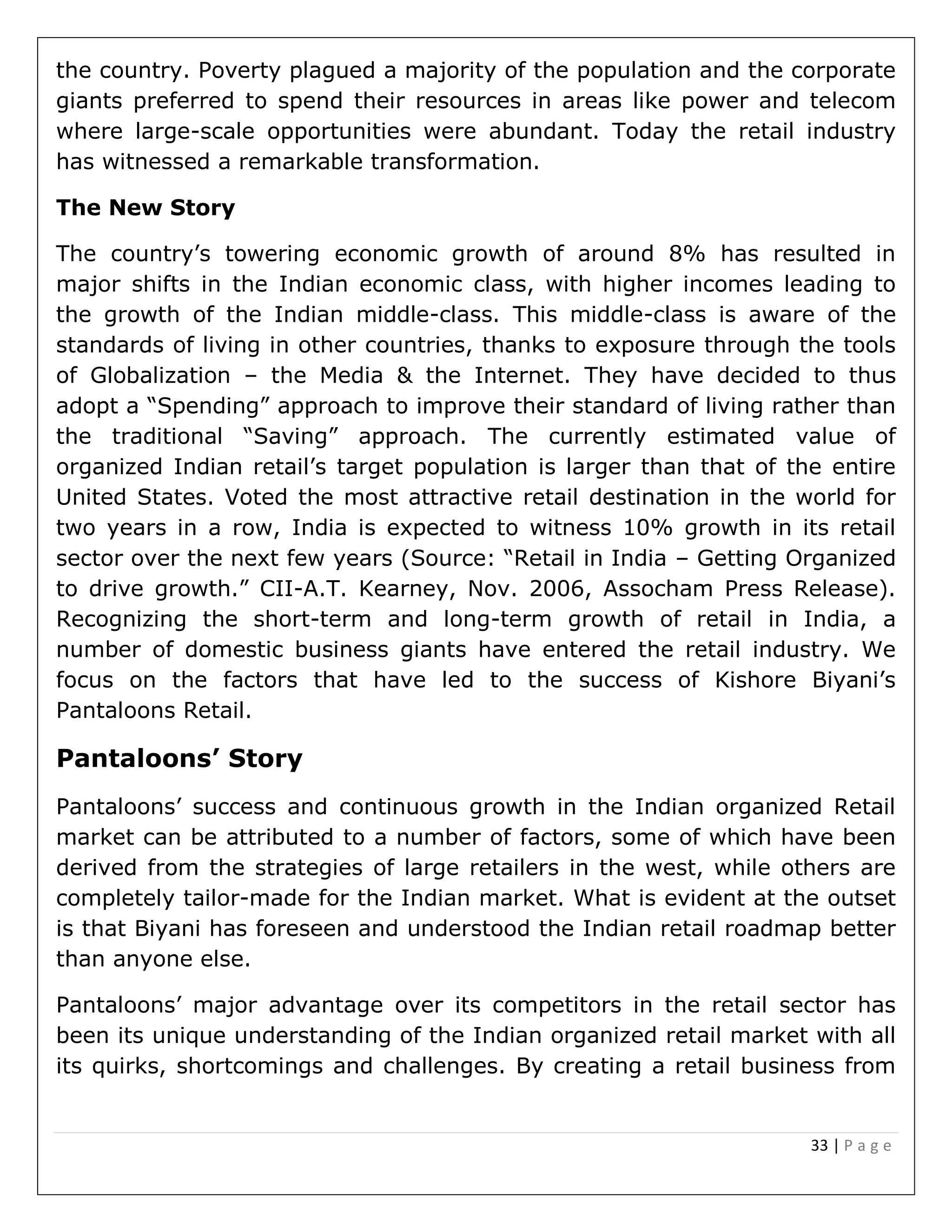 33 | P a g e
the country. Poverty plagued a majority of the population and the corporate
giants preferred to spend their resources in areas like power and telecom
where large-scale opportunities were abundant. Today the retail industry
has witnessed a remarkable transformation.
The New Story
The country’s towering economic growth of around 8% has resulted in
major shifts in the Indian economic class, with higher incomes leading to
the growth of the Indian middle-class. This middle-class is aware of the
standards of living in other countries, thanks to exposure through the tools
of Globalization – the Media & the Internet. They have decided to thus
adopt a “Spending” approach to improve their standard of living rather than
the traditional “Saving” approach. The currently estimated value of
organized Indian retail’s target population is larger than that of the entire
United States. Voted the most attractive retail destination in the world for
two years in a row, India is expected to witness 10% growth in its retail
sector over the next few years (Source: “Retail in India – Getting Organized
to drive growth.” CII-A.T. Kearney, Nov. 2006, Assocham Press Release).
Recognizing the short-term and long-term growth of retail in India, a
number of domestic business giants have entered the retail industry. We
focus on the factors that have led to the success of Kishore Biyani’s
Pantaloons Retail.
Pantaloons’ Story
Pantaloons’ success and continuous growth in the Indian organized Retail
market can be attributed to a number of factors, some of which have been
derived from the strategies of large retailers in the west, while others are
completely tailor-made for the Indian market. What is evident at the outset
is that Biyani has foreseen and understood the Indian retail roadmap better
than anyone else.
Pantaloons’ major advantage over its competitors in the retail sector has
been its unique understanding of the Indian organized retail market with all
its quirks, shortcomings and challenges. By creating a retail business from
 