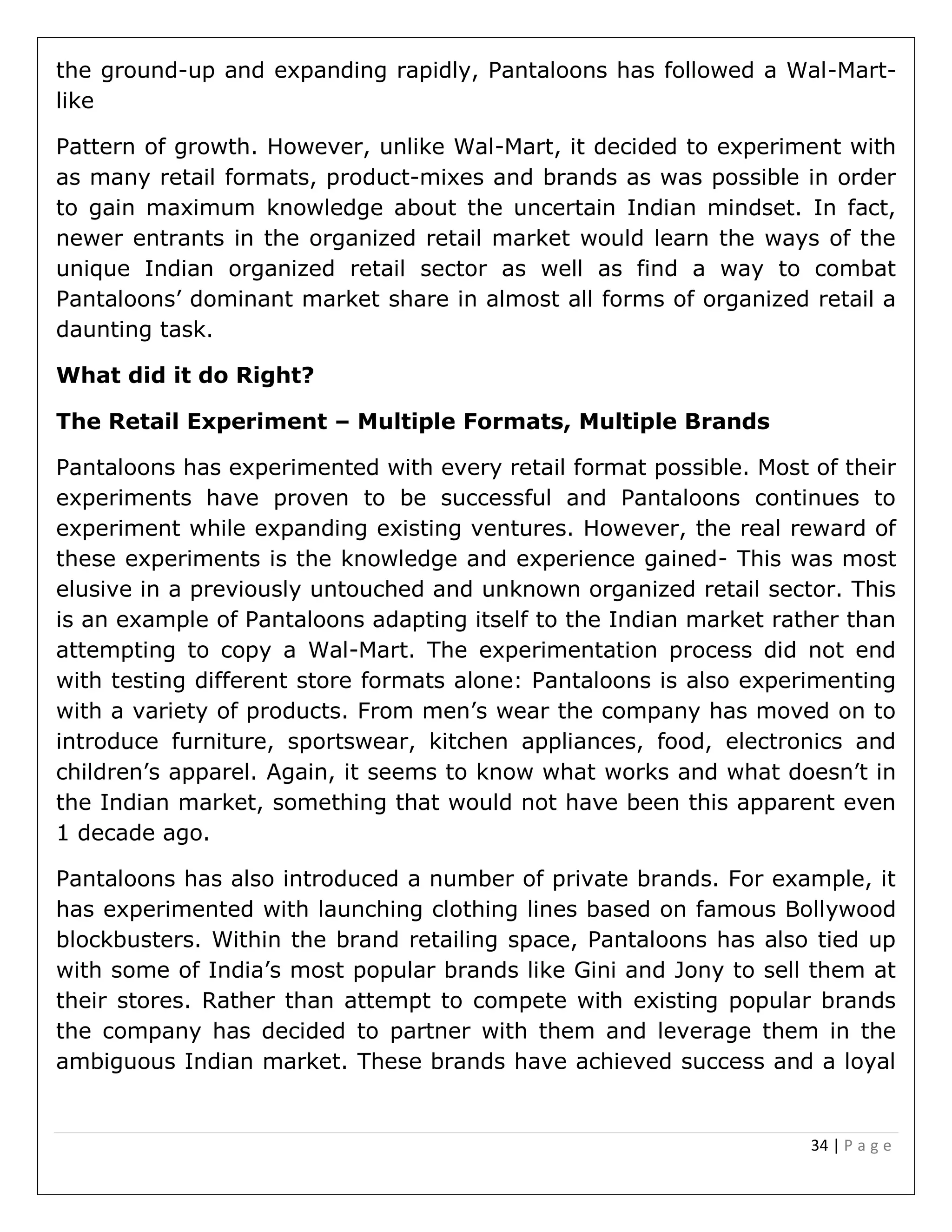 34 | P a g e
the ground-up and expanding rapidly, Pantaloons has followed a Wal-Mart-
like
Pattern of growth. However, unlike Wal-Mart, it decided to experiment with
as many retail formats, product-mixes and brands as was possible in order
to gain maximum knowledge about the uncertain Indian mindset. In fact,
newer entrants in the organized retail market would learn the ways of the
unique Indian organized retail sector as well as find a way to combat
Pantaloons’ dominant market share in almost all forms of organized retail a
daunting task.
What did it do Right?
The Retail Experiment – Multiple Formats, Multiple Brands
Pantaloons has experimented with every retail format possible. Most of their
experiments have proven to be successful and Pantaloons continues to
experiment while expanding existing ventures. However, the real reward of
these experiments is the knowledge and experience gained- This was most
elusive in a previously untouched and unknown organized retail sector. This
is an example of Pantaloons adapting itself to the Indian market rather than
attempting to copy a Wal-Mart. The experimentation process did not end
with testing different store formats alone: Pantaloons is also experimenting
with a variety of products. From men’s wear the company has moved on to
introduce furniture, sportswear, kitchen appliances, food, electronics and
children’s apparel. Again, it seems to know what works and what doesn’t in
the Indian market, something that would not have been this apparent even
1 decade ago.
Pantaloons has also introduced a number of private brands. For example, it
has experimented with launching clothing lines based on famous Bollywood
blockbusters. Within the brand retailing space, Pantaloons has also tied up
with some of India’s most popular brands like Gini and Jony to sell them at
their stores. Rather than attempt to compete with existing popular brands
the company has decided to partner with them and leverage them in the
ambiguous Indian market. These brands have achieved success and a loyal
 
