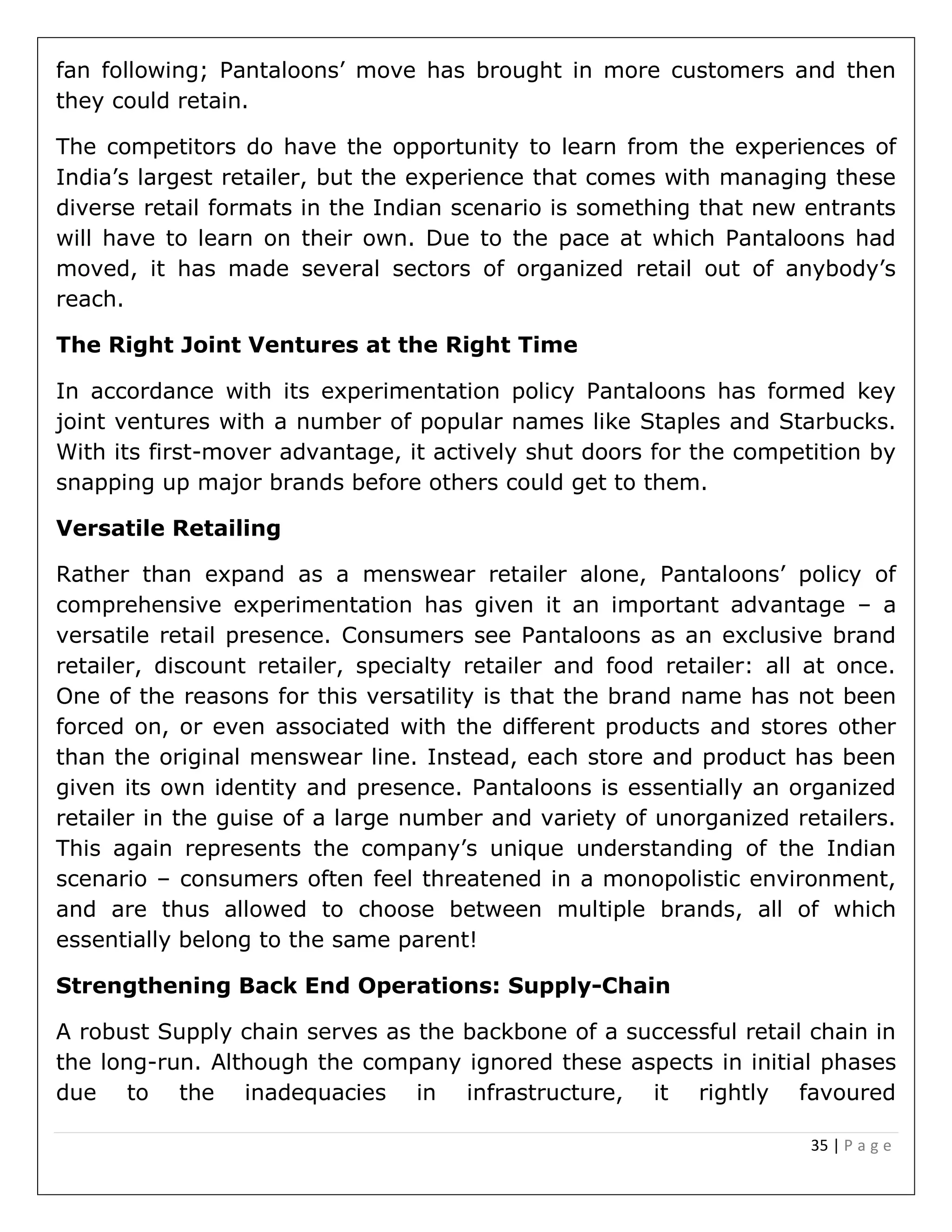 35 | P a g e
fan following; Pantaloons’ move has brought in more customers and then
they could retain.
The competitors do have the opportunity to learn from the experiences of
India’s largest retailer, but the experience that comes with managing these
diverse retail formats in the Indian scenario is something that new entrants
will have to learn on their own. Due to the pace at which Pantaloons had
moved, it has made several sectors of organized retail out of anybody’s
reach.
The Right Joint Ventures at the Right Time
In accordance with its experimentation policy Pantaloons has formed key
joint ventures with a number of popular names like Staples and Starbucks.
With its first-mover advantage, it actively shut doors for the competition by
snapping up major brands before others could get to them.
Versatile Retailing
Rather than expand as a menswear retailer alone, Pantaloons’ policy of
comprehensive experimentation has given it an important advantage – a
versatile retail presence. Consumers see Pantaloons as an exclusive brand
retailer, discount retailer, specialty retailer and food retailer: all at once.
One of the reasons for this versatility is that the brand name has not been
forced on, or even associated with the different products and stores other
than the original menswear line. Instead, each store and product has been
given its own identity and presence. Pantaloons is essentially an organized
retailer in the guise of a large number and variety of unorganized retailers.
This again represents the company’s unique understanding of the Indian
scenario – consumers often feel threatened in a monopolistic environment,
and are thus allowed to choose between multiple brands, all of which
essentially belong to the same parent!
Strengthening Back End Operations: Supply-Chain
A robust Supply chain serves as the backbone of a successful retail chain in
the long-run. Although the company ignored these aspects in initial phases
due to the inadequacies in infrastructure, it rightly favoured
 