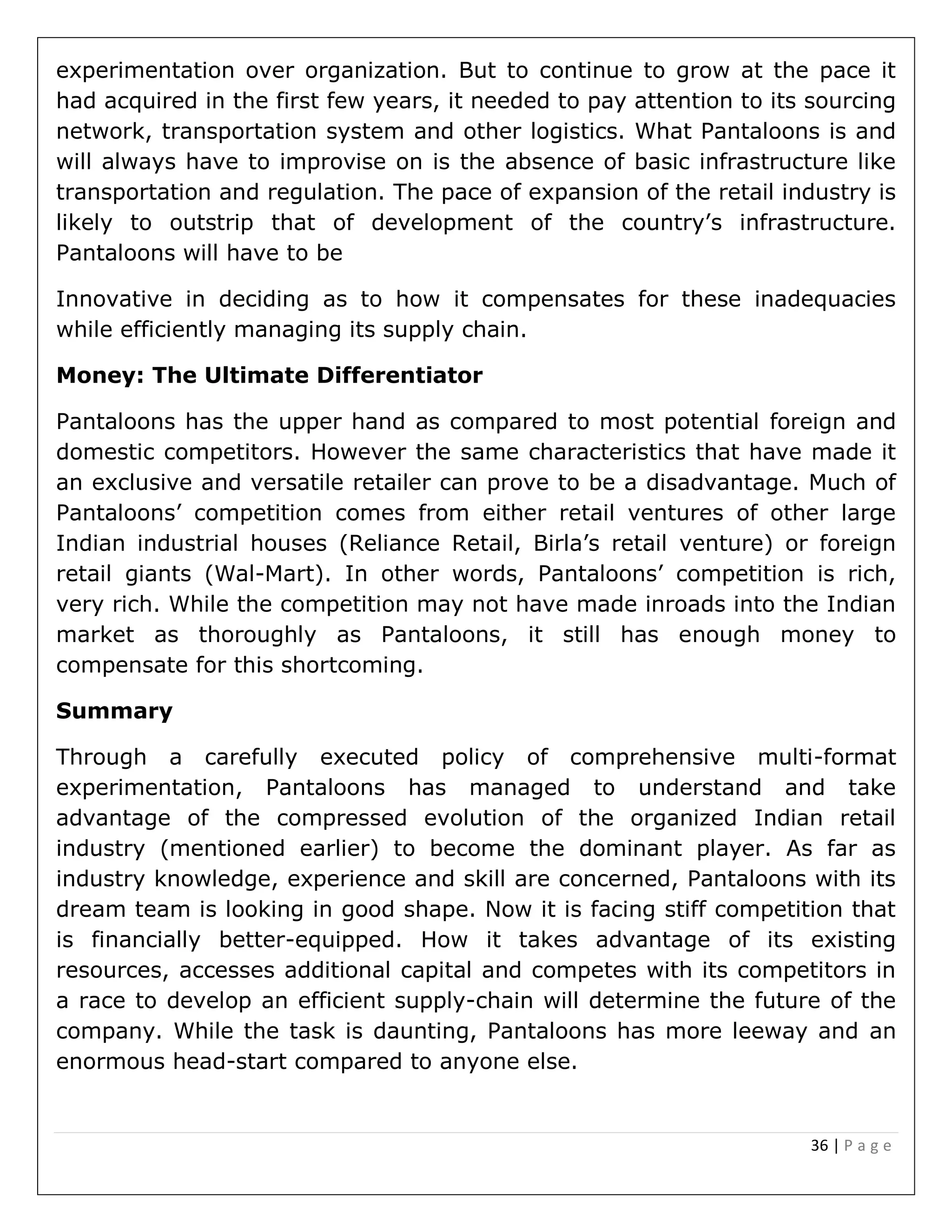 36 | P a g e
experimentation over organization. But to continue to grow at the pace it
had acquired in the first few years, it needed to pay attention to its sourcing
network, transportation system and other logistics. What Pantaloons is and
will always have to improvise on is the absence of basic infrastructure like
transportation and regulation. The pace of expansion of the retail industry is
likely to outstrip that of development of the country’s infrastructure.
Pantaloons will have to be
Innovative in deciding as to how it compensates for these inadequacies
while efficiently managing its supply chain.
Money: The Ultimate Differentiator
Pantaloons has the upper hand as compared to most potential foreign and
domestic competitors. However the same characteristics that have made it
an exclusive and versatile retailer can prove to be a disadvantage. Much of
Pantaloons’ competition comes from either retail ventures of other large
Indian industrial houses (Reliance Retail, Birla’s retail venture) or foreign
retail giants (Wal-Mart). In other words, Pantaloons’ competition is rich,
very rich. While the competition may not have made inroads into the Indian
market as thoroughly as Pantaloons, it still has enough money to
compensate for this shortcoming.
Summary
Through a carefully executed policy of comprehensive multi-format
experimentation, Pantaloons has managed to understand and take
advantage of the compressed evolution of the organized Indian retail
industry (mentioned earlier) to become the dominant player. As far as
industry knowledge, experience and skill are concerned, Pantaloons with its
dream team is looking in good shape. Now it is facing stiff competition that
is financially better-equipped. How it takes advantage of its existing
resources, accesses additional capital and competes with its competitors in
a race to develop an efficient supply-chain will determine the future of the
company. While the task is daunting, Pantaloons has more leeway and an
enormous head-start compared to anyone else.
 