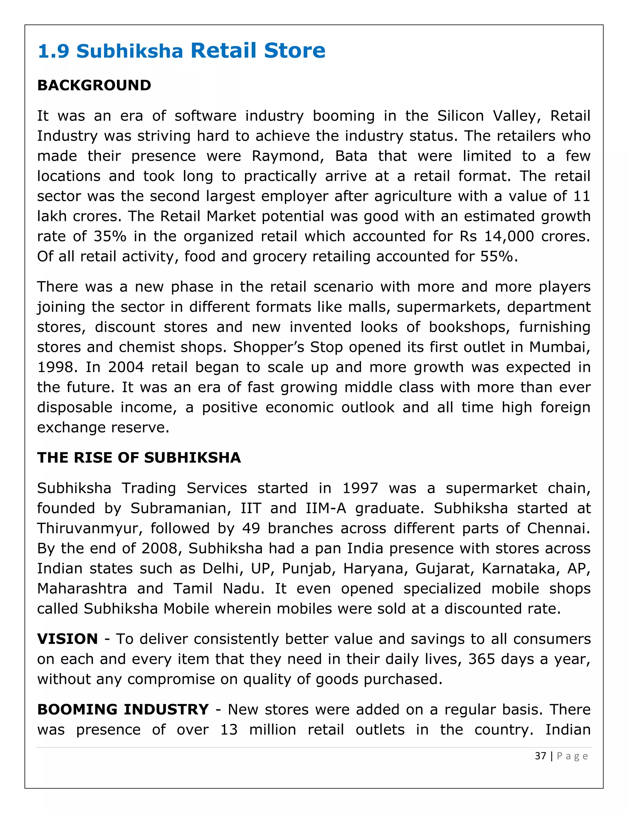 37 | P a g e
1.9 Subhiksha Retail Store
BACKGROUND
It was an era of software industry booming in the Silicon Valley, Retail
Industry was striving hard to achieve the industry status. The retailers who
made their presence were Raymond, Bata that were limited to a few
locations and took long to practically arrive at a retail format. The retail
sector was the second largest employer after agriculture with a value of 11
lakh crores. The Retail Market potential was good with an estimated growth
rate of 35% in the organized retail which accounted for Rs 14,000 crores.
Of all retail activity, food and grocery retailing accounted for 55%.
There was a new phase in the retail scenario with more and more players
joining the sector in different formats like malls, supermarkets, department
stores, discount stores and new invented looks of bookshops, furnishing
stores and chemist shops. Shopper’s Stop opened its first outlet in Mumbai,
1998. In 2004 retail began to scale up and more growth was expected in
the future. It was an era of fast growing middle class with more than ever
disposable income, a positive economic outlook and all time high foreign
exchange reserve.
THE RISE OF SUBHIKSHA
Subhiksha Trading Services started in 1997 was a supermarket chain,
founded by Subramanian, IIT and IIM-A graduate. Subhiksha started at
Thiruvanmyur, followed by 49 branches across different parts of Chennai.
By the end of 2008, Subhiksha had a pan India presence with stores across
Indian states such as Delhi, UP, Punjab, Haryana, Gujarat, Karnataka, AP,
Maharashtra and Tamil Nadu. It even opened specialized mobile shops
called Subhiksha Mobile wherein mobiles were sold at a discounted rate.
VISION - To deliver consistently better value and savings to all consumers
on each and every item that they need in their daily lives, 365 days a year,
without any compromise on quality of goods purchased.
BOOMING INDUSTRY - New stores were added on a regular basis. There
was presence of over 13 million retail outlets in the country. Indian
 