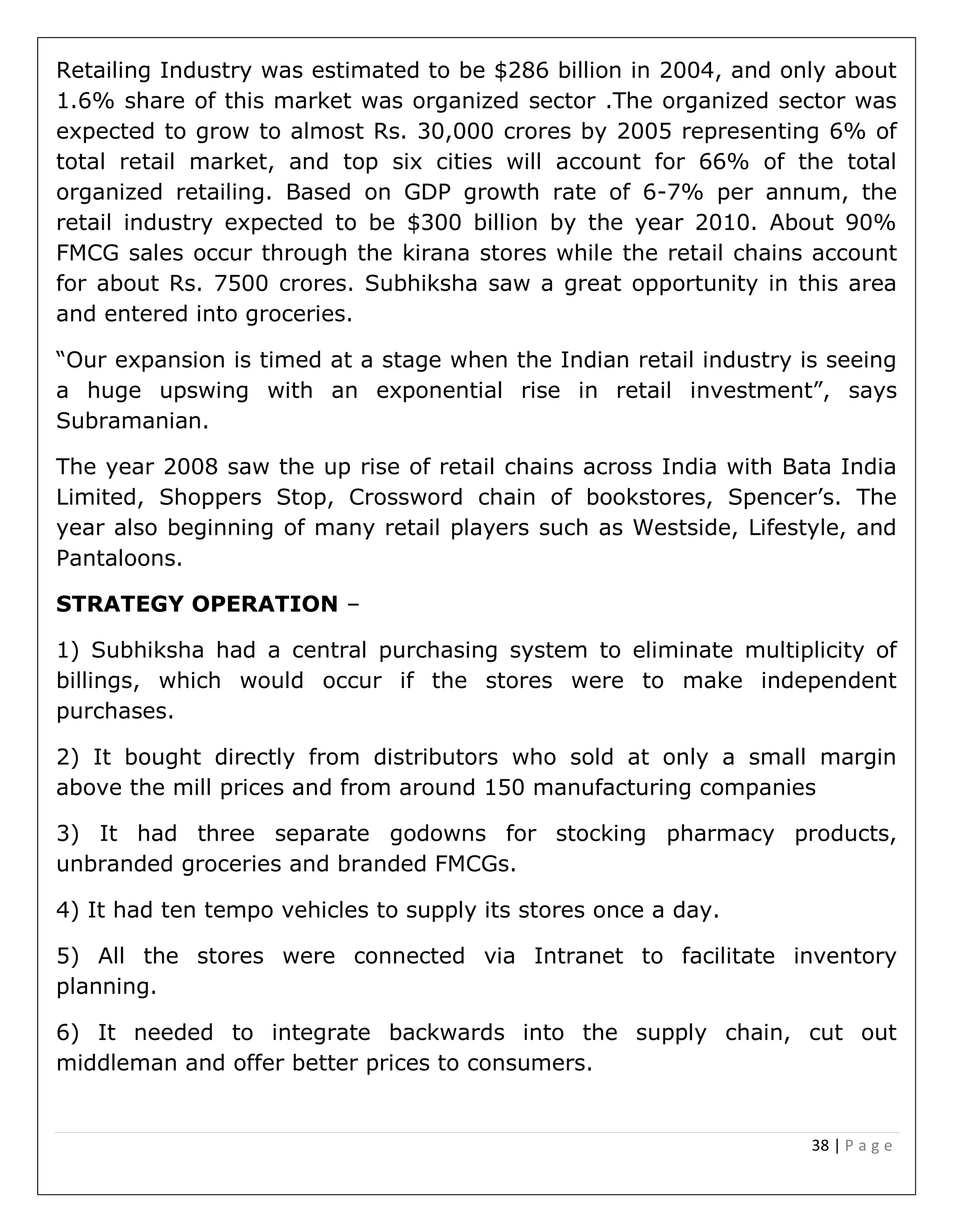 38 | P a g e
Retailing Industry was estimated to be $286 billion in 2004, and only about
1.6% share of this market was organized sector .The organized sector was
expected to grow to almost Rs. 30,000 crores by 2005 representing 6% of
total retail market, and top six cities will account for 66% of the total
organized retailing. Based on GDP growth rate of 6-7% per annum, the
retail industry expected to be $300 billion by the year 2010. About 90%
FMCG sales occur through the kirana stores while the retail chains account
for about Rs. 7500 crores. Subhiksha saw a great opportunity in this area
and entered into groceries.
“Our expansion is timed at a stage when the Indian retail industry is seeing
a huge upswing with an exponential rise in retail investment”, says
Subramanian.
The year 2008 saw the up rise of retail chains across India with Bata India
Limited, Shoppers Stop, Crossword chain of bookstores, Spencer’s. The
year also beginning of many retail players such as Westside, Lifestyle, and
Pantaloons.
STRATEGY OPERATION –
1) Subhiksha had a central purchasing system to eliminate multiplicity of
billings, which would occur if the stores were to make independent
purchases.
2) It bought directly from distributors who sold at only a small margin
above the mill prices and from around 150 manufacturing companies
3) It had three separate godowns for stocking pharmacy products,
unbranded groceries and branded FMCGs.
4) It had ten tempo vehicles to supply its stores once a day.
5) All the stores were connected via Intranet to facilitate inventory
planning.
6) It needed to integrate backwards into the supply chain, cut out
middleman and offer better prices to consumers.
 