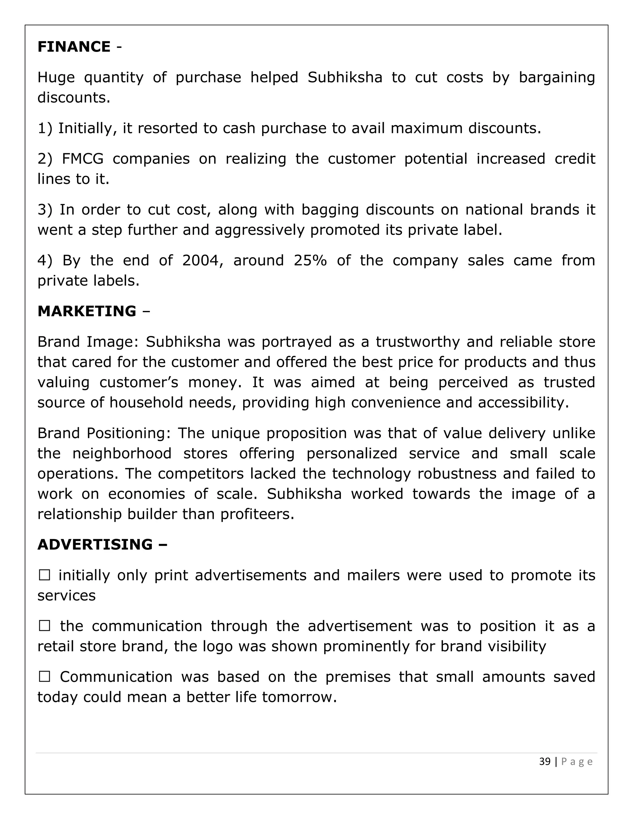 39 | P a g e
FINANCE -
Huge quantity of purchase helped Subhiksha to cut costs by bargaining
discounts.
1) Initially, it resorted to cash purchase to avail maximum discounts.
2) FMCG companies on realizing the customer potential increased credit
lines to it.
3) In order to cut cost, along with bagging discounts on national brands it
went a step further and aggressively promoted its private label.
4) By the end of 2004, around 25% of the company sales came from
private labels.
MARKETING –
Brand Image: Subhiksha was portrayed as a trustworthy and reliable store
that cared for the customer and offered the best price for products and thus
valuing customer’s money. It was aimed at being perceived as trusted
source of household needs, providing high convenience and accessibility.
Brand Positioning: The unique proposition was that of value delivery unlike
the neighborhood stores offering personalized service and small scale
operations. The competitors lacked the technology robustness and failed to
work on economies of scale. Subhiksha worked towards the image of a
relationship builder than profiteers.
ADVERTISING –
initially only print advertisements and mailers were used to promote its
services
the communication through the advertisement was to position it as a
retail store brand, the logo was shown prominently for brand visibility
he premises that small amounts saved
today could mean a better life tomorrow.
 