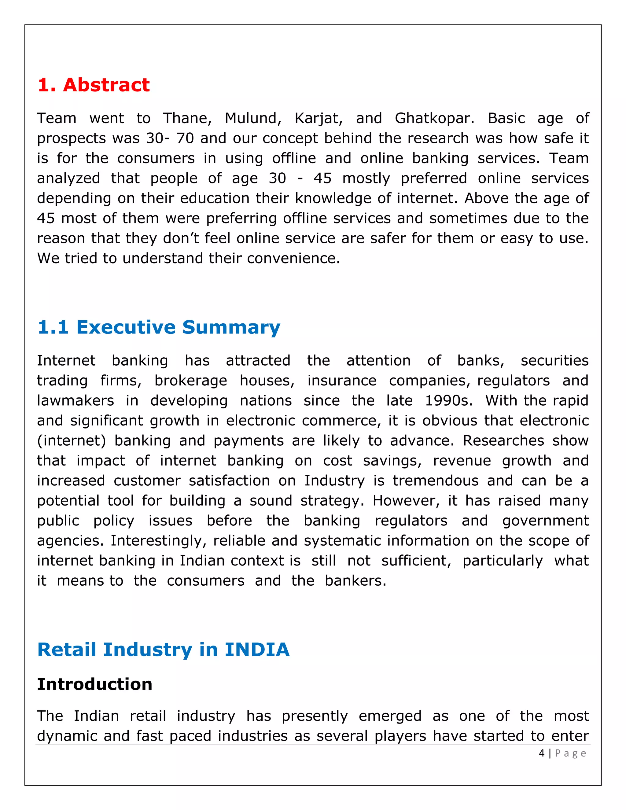 4 | P a g e
1. Abstract
Team went to Thane, Mulund, Karjat, and Ghatkopar. Basic age of
prospects was 30- 70 and our concept behind the research was how safe it
is for the consumers in using offline and online banking services. Team
analyzed that people of age 30 - 45 mostly preferred online services
depending on their education their knowledge of internet. Above the age of
45 most of them were preferring offline services and sometimes due to the
reason that they don’t feel online service are safer for them or easy to use.
We tried to understand their convenience.
1.1 Executive Summary
Internet banking has attracted the attention of banks, securities
trading firms, brokerage houses, insurance companies, regulators and
lawmakers in developing nations since the late 1990s. With the rapid
and significant growth in electronic commerce, it is obvious that electronic
(internet) banking and payments are likely to advance. Researches show
that impact of internet banking on cost savings, revenue growth and
increased customer satisfaction on Industry is tremendous and can be a
potential tool for building a sound strategy. However, it has raised many
public policy issues before the banking regulators and government
agencies. Interestingly, reliable and systematic information on the scope of
internet banking in Indian context is still not sufficient, particularly what
it means to the consumers and the bankers.
Retail Industry in INDIA
Introduction
The Indian retail industry has presently emerged as one of the most
dynamic and fast paced industries as several players have started to enter
 