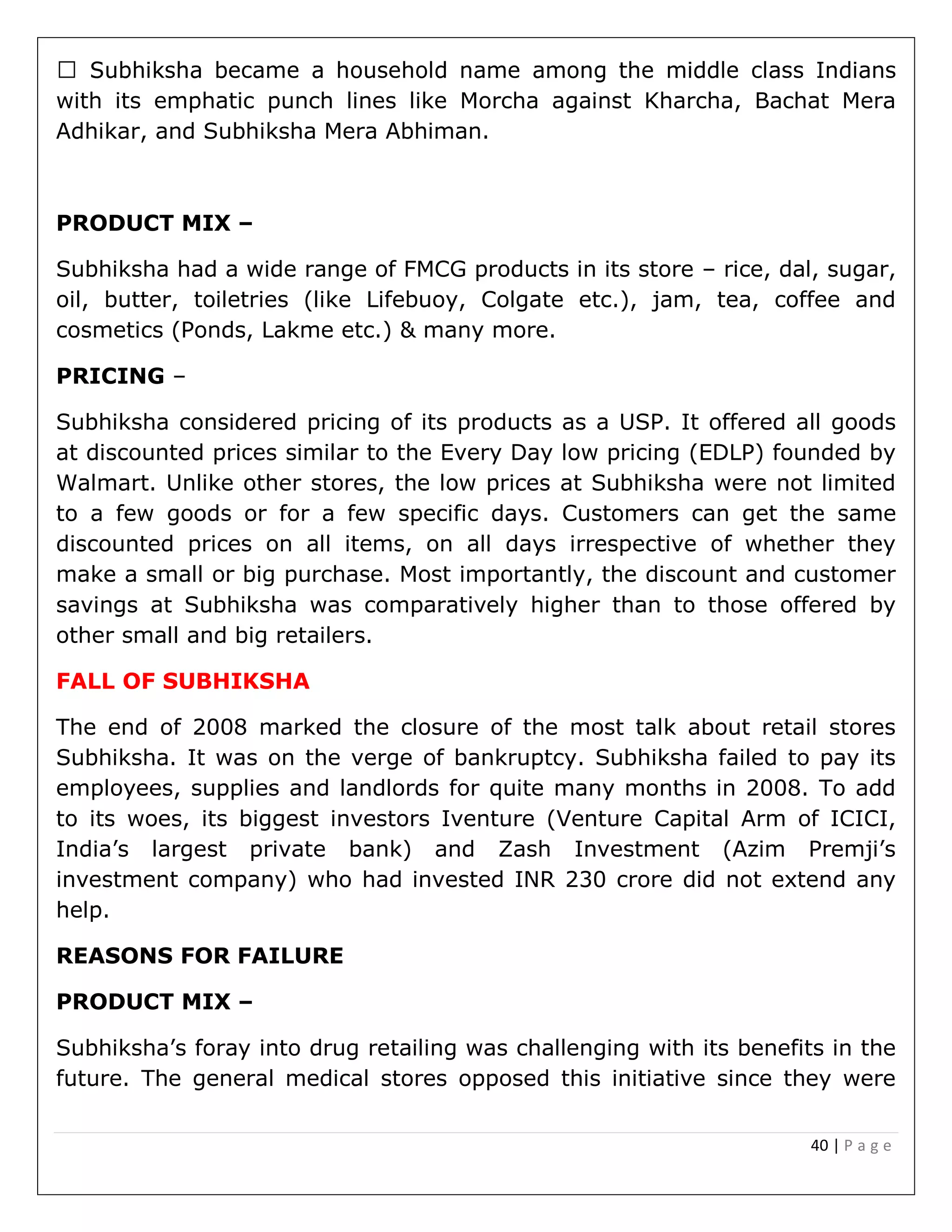 40 | P a g e
with its emphatic punch lines like Morcha against Kharcha, Bachat Mera
Adhikar, and Subhiksha Mera Abhiman.
PRODUCT MIX –
Subhiksha had a wide range of FMCG products in its store – rice, dal, sugar,
oil, butter, toiletries (like Lifebuoy, Colgate etc.), jam, tea, coffee and
cosmetics (Ponds, Lakme etc.) & many more.
PRICING –
Subhiksha considered pricing of its products as a USP. It offered all goods
at discounted prices similar to the Every Day low pricing (EDLP) founded by
Walmart. Unlike other stores, the low prices at Subhiksha were not limited
to a few goods or for a few specific days. Customers can get the same
discounted prices on all items, on all days irrespective of whether they
make a small or big purchase. Most importantly, the discount and customer
savings at Subhiksha was comparatively higher than to those offered by
other small and big retailers.
FALL OF SUBHIKSHA
The end of 2008 marked the closure of the most talk about retail stores
Subhiksha. It was on the verge of bankruptcy. Subhiksha failed to pay its
employees, supplies and landlords for quite many months in 2008. To add
to its woes, its biggest investors Iventure (Venture Capital Arm of ICICI,
India’s largest private bank) and Zash Investment (Azim Premji’s
investment company) who had invested INR 230 crore did not extend any
help.
REASONS FOR FAILURE
PRODUCT MIX –
Subhiksha’s foray into drug retailing was challenging with its benefits in the
future. The general medical stores opposed this initiative since they were
 