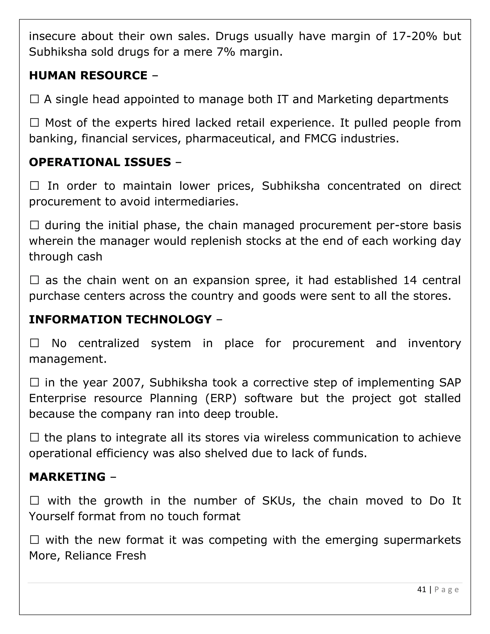 41 | P a g e
insecure about their own sales. Drugs usually have margin of 17-20% but
Subhiksha sold drugs for a mere 7% margin.
HUMAN RESOURCE –
banking, financial services, pharmaceutical, and FMCG industries.
OPERATIONAL ISSUES –
lower prices, Subhiksha concentrated on direct
procurement to avoid intermediaries.
during the initial phase, the chain managed procurement per-store basis
wherein the manager would replenish stocks at the end of each working day
through cash
as the chain went on an expansion spree, it had established 14 central
purchase centers across the country and goods were sent to all the stores.
INFORMATION TECHNOLOGY –
management.
in the year 2007, Subhiksha took a corrective step of implementing SAP
Enterprise resource Planning (ERP) software but the project got stalled
because the company ran into deep trouble.
the plans to integrate all its stores via wireless communication to achieve
operational efficiency was also shelved due to lack of funds.
MARKETING –
with the growth in the number of SKUs, the chain moved to Do It
Yourself format from no touch format
with the new format it was competing with the emerging supermarkets
More, Reliance Fresh
 