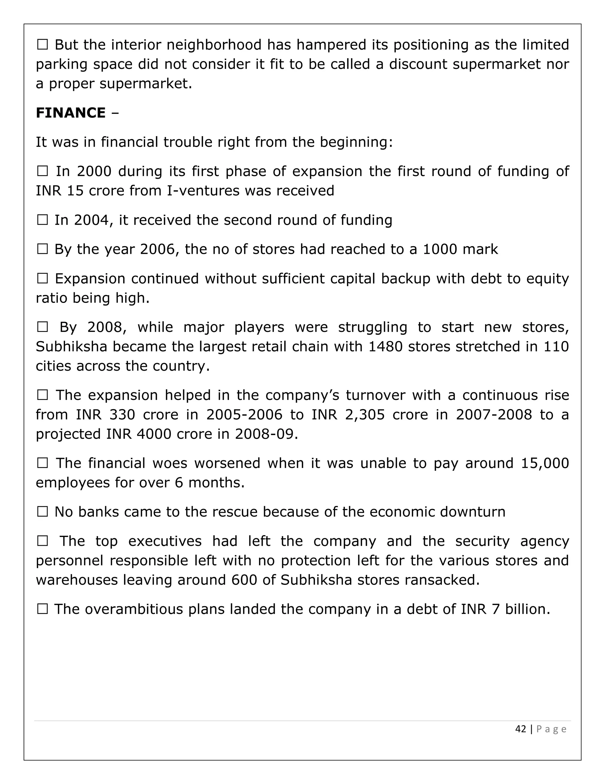 42 | P a g e
parking space did not consider it fit to be called a discount supermarket nor
a proper supermarket.
FINANCE –
It was in financial trouble right from the beginning:
ing its first phase of expansion the first round of funding of
INR 15 crore from I-ventures was received
ient capital backup with debt to equity
ratio being high.
Subhiksha became the largest retail chain with 1480 stores stretched in 110
cities across the country.
he company’s turnover with a continuous rise
from INR 330 crore in 2005-2006 to INR 2,305 crore in 2007-2008 to a
projected INR 4000 crore in 2008-09.
employees for over 6 months.
anks came to the rescue because of the economic downturn
personnel responsible left with no protection left for the various stores and
warehouses leaving around 600 of Subhiksha stores ransacked.
 