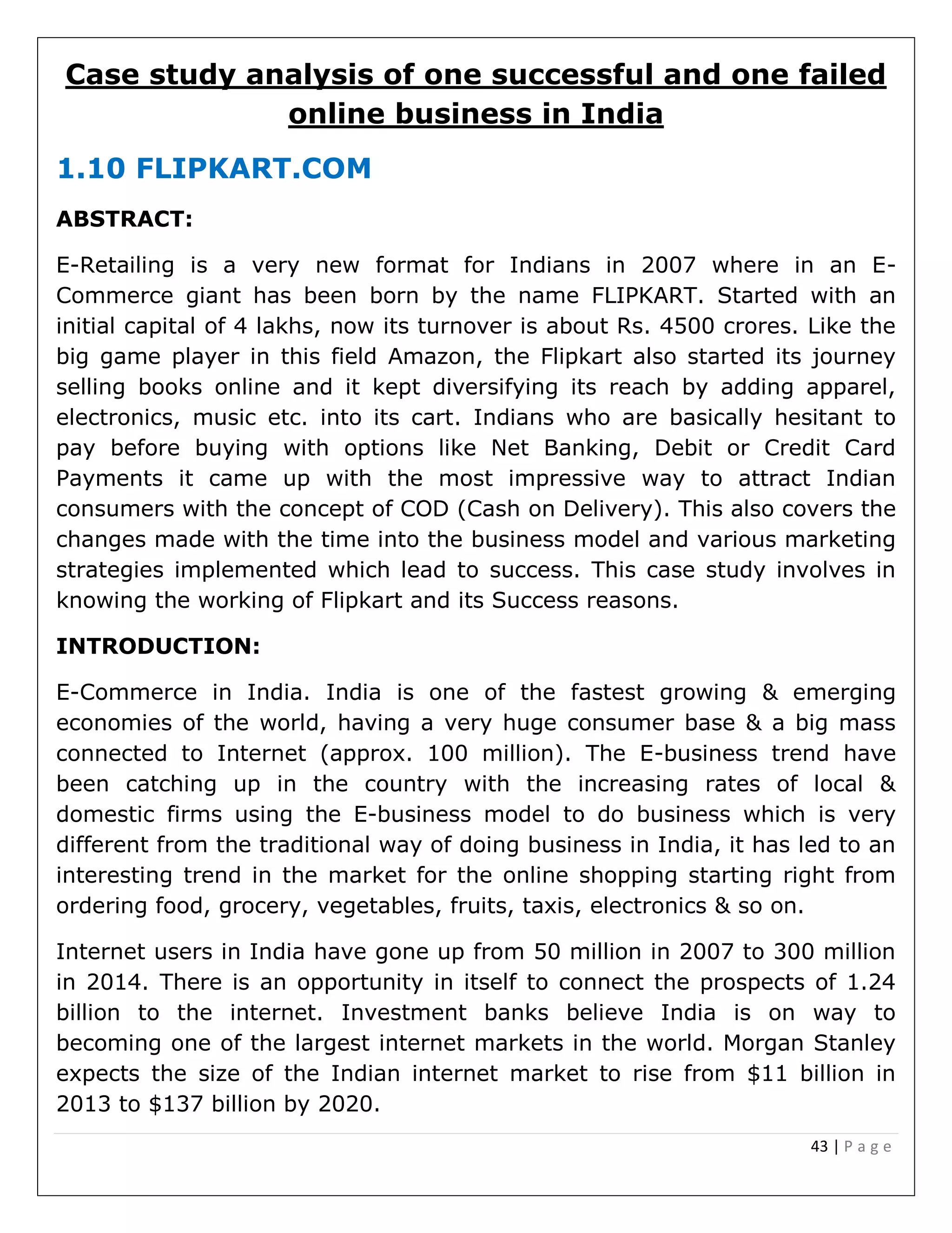 43 | P a g e
Case study analysis of one successful and one failed
online business in India
1.10 FLIPKART.COM
ABSTRACT:
E-Retailing is a very new format for Indians in 2007 where in an E-
Commerce giant has been born by the name FLIPKART. Started with an
initial capital of 4 lakhs, now its turnover is about Rs. 4500 crores. Like the
big game player in this field Amazon, the Flipkart also started its journey
selling books online and it kept diversifying its reach by adding apparel,
electronics, music etc. into its cart. Indians who are basically hesitant to
pay before buying with options like Net Banking, Debit or Credit Card
Payments it came up with the most impressive way to attract Indian
consumers with the concept of COD (Cash on Delivery). This also covers the
changes made with the time into the business model and various marketing
strategies implemented which lead to success. This case study involves in
knowing the working of Flipkart and its Success reasons.
INTRODUCTION:
E-Commerce in India. India is one of the fastest growing & emerging
economies of the world, having a very huge consumer base & a big mass
connected to Internet (approx. 100 million). The E-business trend have
been catching up in the country with the increasing rates of local &
domestic firms using the E-business model to do business which is very
different from the traditional way of doing business in India, it has led to an
interesting trend in the market for the online shopping starting right from
ordering food, grocery, vegetables, fruits, taxis, electronics & so on.
Internet users in India have gone up from 50 million in 2007 to 300 million
in 2014. There is an opportunity in itself to connect the prospects of 1.24
billion to the internet. Investment banks believe India is on way to
becoming one of the largest internet markets in the world. Morgan Stanley
expects the size of the Indian internet market to rise from $11 billion in
2013 to $137 billion by 2020.
 