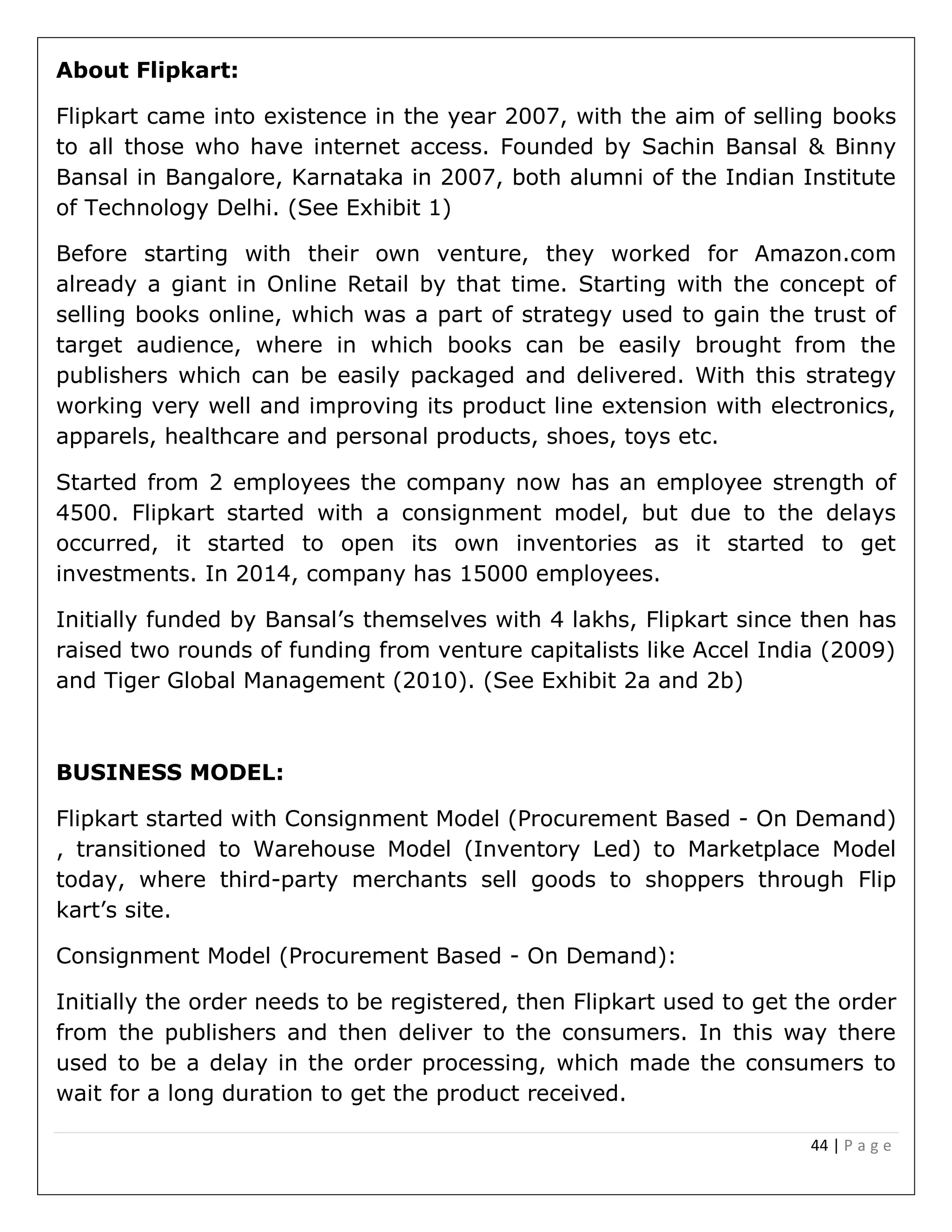 44 | P a g e
About Flipkart:
Flipkart came into existence in the year 2007, with the aim of selling books
to all those who have internet access. Founded by Sachin Bansal & Binny
Bansal in Bangalore, Karnataka in 2007, both alumni of the Indian Institute
of Technology Delhi. (See Exhibit 1)
Before starting with their own venture, they worked for Amazon.com
already a giant in Online Retail by that time. Starting with the concept of
selling books online, which was a part of strategy used to gain the trust of
target audience, where in which books can be easily brought from the
publishers which can be easily packaged and delivered. With this strategy
working very well and improving its product line extension with electronics,
apparels, healthcare and personal products, shoes, toys etc.
Started from 2 employees the company now has an employee strength of
4500. Flipkart started with a consignment model, but due to the delays
occurred, it started to open its own inventories as it started to get
investments. In 2014, company has 15000 employees.
Initially funded by Bansal’s themselves with 4 lakhs, Flipkart since then has
raised two rounds of funding from venture capitalists like Accel India (2009)
and Tiger Global Management (2010). (See Exhibit 2a and 2b)
BUSINESS MODEL:
Flipkart started with Consignment Model (Procurement Based - On Demand)
, transitioned to Warehouse Model (Inventory Led) to Marketplace Model
today, where third-party merchants sell goods to shoppers through Flip
kart’s site.
Consignment Model (Procurement Based - On Demand):
Initially the order needs to be registered, then Flipkart used to get the order
from the publishers and then deliver to the consumers. In this way there
used to be a delay in the order processing, which made the consumers to
wait for a long duration to get the product received.
 