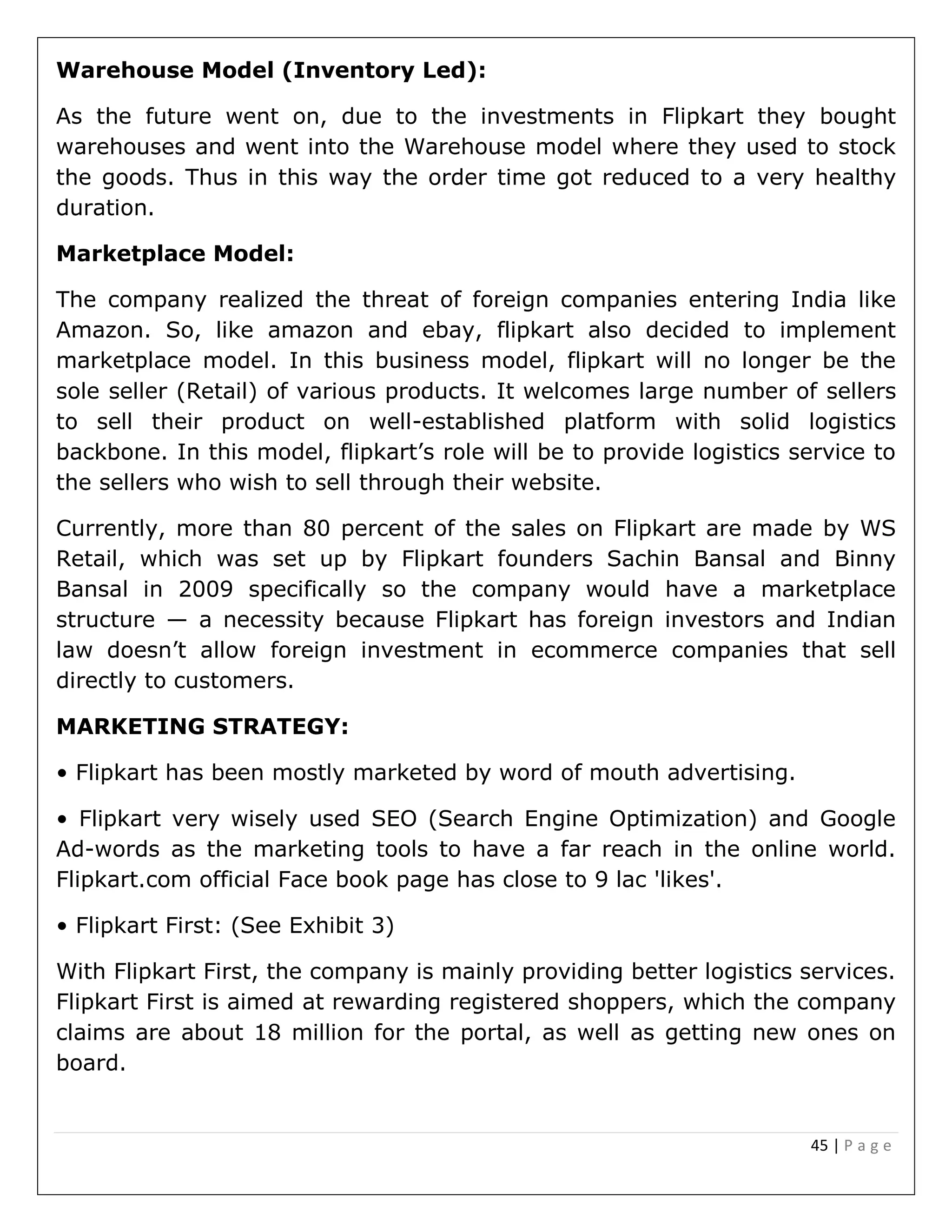 45 | P a g e
Warehouse Model (Inventory Led):
As the future went on, due to the investments in Flipkart they bought
warehouses and went into the Warehouse model where they used to stock
the goods. Thus in this way the order time got reduced to a very healthy
duration.
Marketplace Model:
The company realized the threat of foreign companies entering India like
Amazon. So, like amazon and ebay, flipkart also decided to implement
marketplace model. In this business model, flipkart will no longer be the
sole seller (Retail) of various products. It welcomes large number of sellers
to sell their product on well-established platform with solid logistics
backbone. In this model, flipkart’s role will be to provide logistics service to
the sellers who wish to sell through their website.
Currently, more than 80 percent of the sales on Flipkart are made by WS
Retail, which was set up by Flipkart founders Sachin Bansal and Binny
Bansal in 2009 specifically so the company would have a marketplace
structure — a necessity because Flipkart has foreign investors and Indian
law doesn’t allow foreign investment in ecommerce companies that sell
directly to customers.
MARKETING STRATEGY:
• Flipkart has been mostly marketed by word of mouth advertising.
• Flipkart very wisely used SEO (Search Engine Optimization) and Google
Ad-words as the marketing tools to have a far reach in the online world.
Flipkart.com official Face book page has close to 9 lac 'likes'.
• Flipkart First: (See Exhibit 3)
With Flipkart First, the company is mainly providing better logistics services.
Flipkart First is aimed at rewarding registered shoppers, which the company
claims are about 18 million for the portal, as well as getting new ones on
board.
 