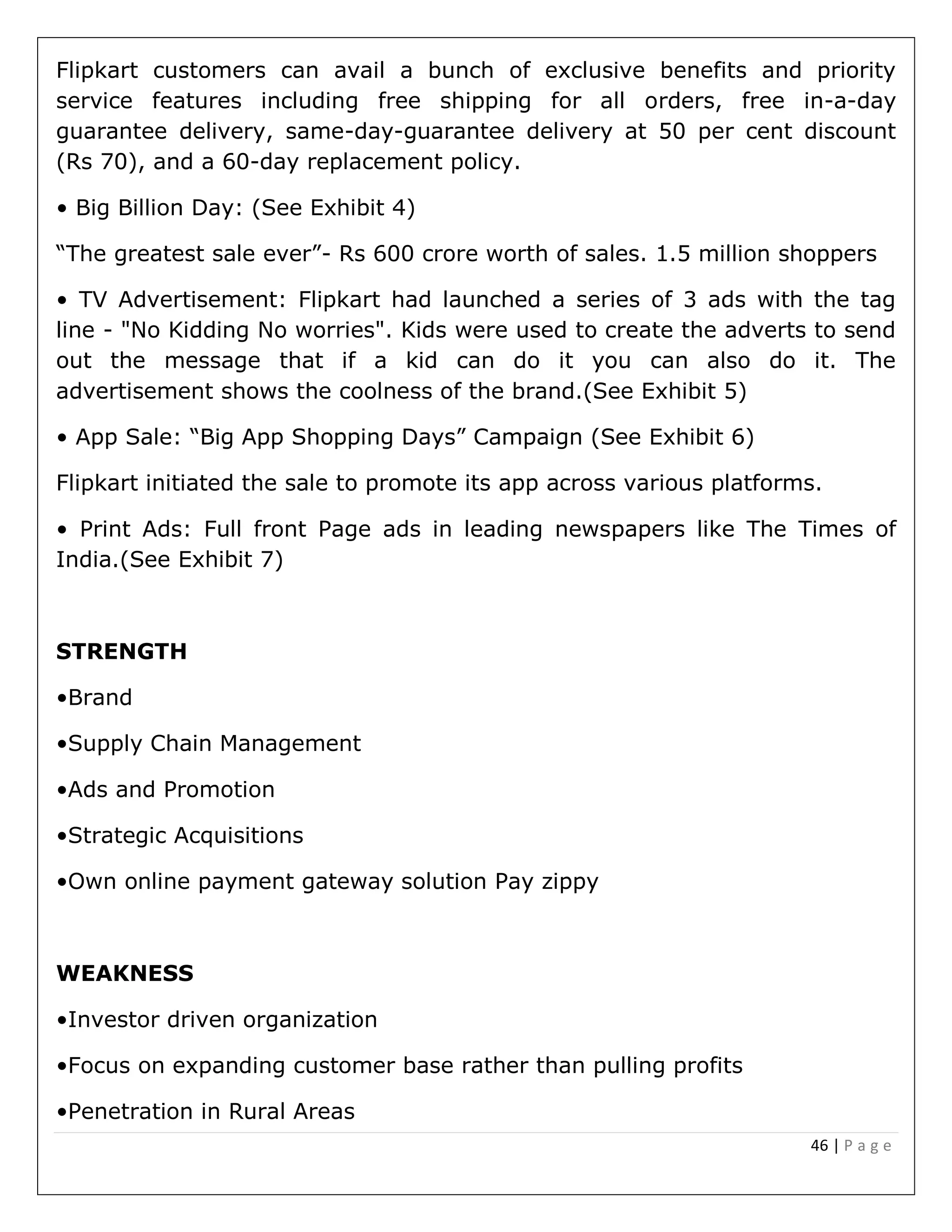 46 | P a g e
Flipkart customers can avail a bunch of exclusive benefits and priority
service features including free shipping for all orders, free in-a-day
guarantee delivery, same-day-guarantee delivery at 50 per cent discount
(Rs 70), and a 60-day replacement policy.
• Big Billion Day: (See Exhibit 4)
“The greatest sale ever”- Rs 600 crore worth of sales. 1.5 million shoppers
• TV Advertisement: Flipkart had launched a series of 3 ads with the tag
line - "No Kidding No worries". Kids were used to create the adverts to send
out the message that if a kid can do it you can also do it. The
advertisement shows the coolness of the brand.(See Exhibit 5)
• App Sale: “Big App Shopping Days” Campaign (See Exhibit 6)
Flipkart initiated the sale to promote its app across various platforms.
• Print Ads: Full front Page ads in leading newspapers like The Times of
India.(See Exhibit 7)
STRENGTH
•Brand
•Supply Chain Management
•Ads and Promotion
•Strategic Acquisitions
•Own online payment gateway solution Pay zippy
WEAKNESS
•Investor driven organization
•Focus on expanding customer base rather than pulling profits
•Penetration in Rural Areas
 