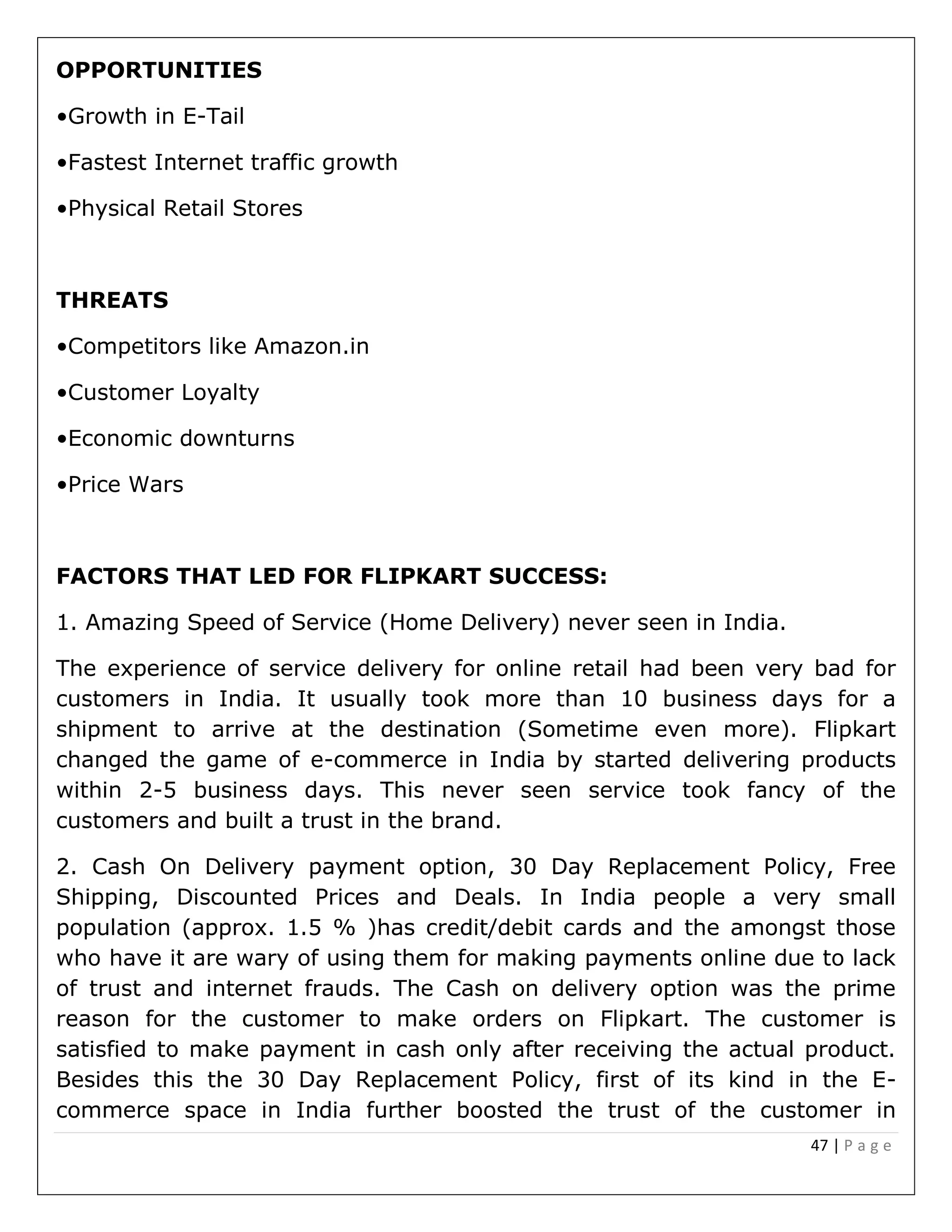 47 | P a g e
OPPORTUNITIES
•Growth in E-Tail
•Fastest Internet traffic growth
•Physical Retail Stores
THREATS
•Competitors like Amazon.in
•Customer Loyalty
•Economic downturns
•Price Wars
FACTORS THAT LED FOR FLIPKART SUCCESS:
1. Amazing Speed of Service (Home Delivery) never seen in India.
The experience of service delivery for online retail had been very bad for
customers in India. It usually took more than 10 business days for a
shipment to arrive at the destination (Sometime even more). Flipkart
changed the game of e-commerce in India by started delivering products
within 2-5 business days. This never seen service took fancy of the
customers and built a trust in the brand.
2. Cash On Delivery payment option, 30 Day Replacement Policy, Free
Shipping, Discounted Prices and Deals. In India people a very small
population (approx. 1.5 % )has credit/debit cards and the amongst those
who have it are wary of using them for making payments online due to lack
of trust and internet frauds. The Cash on delivery option was the prime
reason for the customer to make orders on Flipkart. The customer is
satisfied to make payment in cash only after receiving the actual product.
Besides this the 30 Day Replacement Policy, first of its kind in the E-
commerce space in India further boosted the trust of the customer in
 