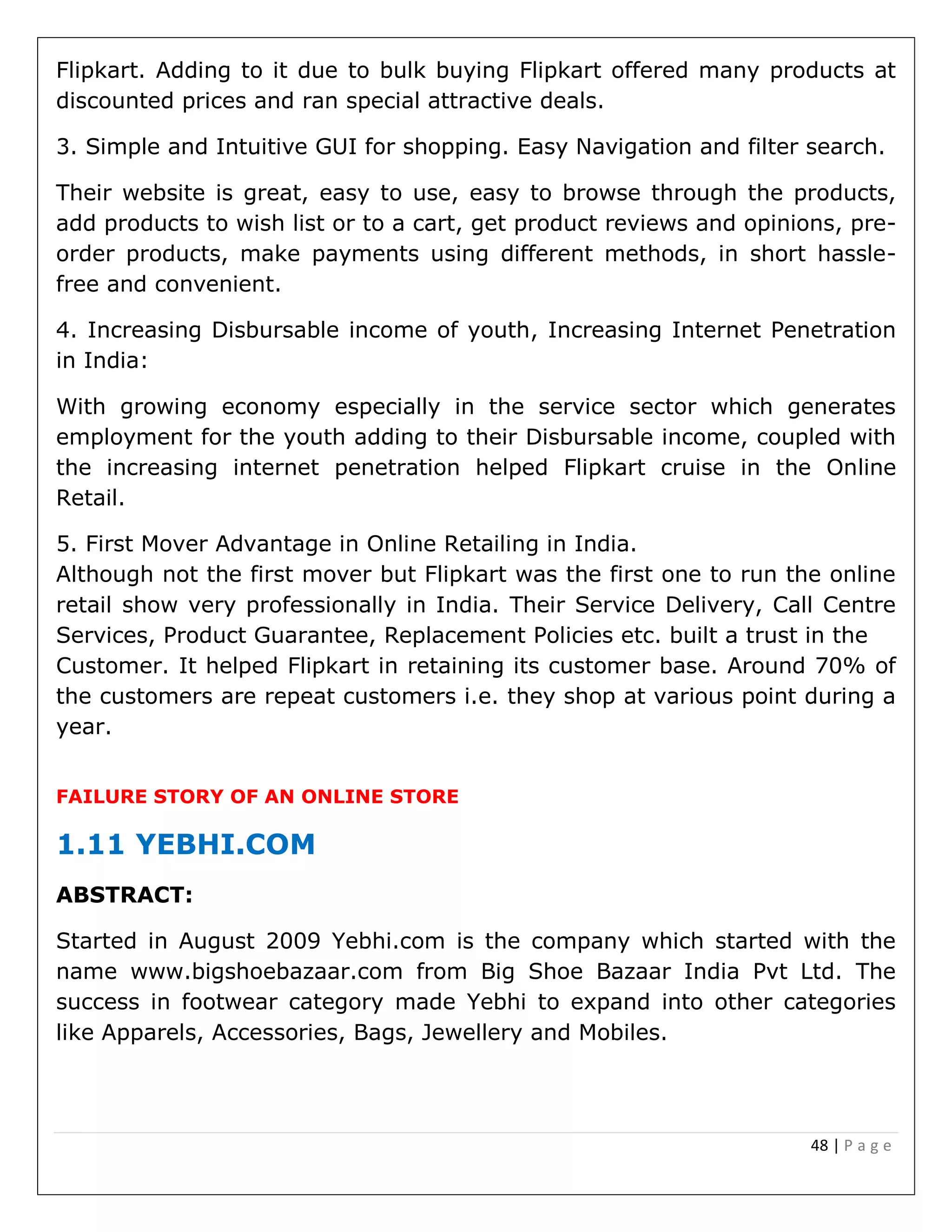 48 | P a g e
Flipkart. Adding to it due to bulk buying Flipkart offered many products at
discounted prices and ran special attractive deals.
3. Simple and Intuitive GUI for shopping. Easy Navigation and filter search.
Their website is great, easy to use, easy to browse through the products,
add products to wish list or to a cart, get product reviews and opinions, pre-
order products, make payments using different methods, in short hassle-
free and convenient.
4. Increasing Disbursable income of youth, Increasing Internet Penetration
in India:
With growing economy especially in the service sector which generates
employment for the youth adding to their Disbursable income, coupled with
the increasing internet penetration helped Flipkart cruise in the Online
Retail.
5. First Mover Advantage in Online Retailing in India.
Although not the first mover but Flipkart was the first one to run the online
retail show very professionally in India. Their Service Delivery, Call Centre
Services, Product Guarantee, Replacement Policies etc. built a trust in the
Customer. It helped Flipkart in retaining its customer base. Around 70% of
the customers are repeat customers i.e. they shop at various point during a
year.
FAILURE STORY OF AN ONLINE STORE
1.11 YEBHI.COM
ABSTRACT:
Started in August 2009 Yebhi.com is the company which started with the
name www.bigshoebazaar.com from Big Shoe Bazaar India Pvt Ltd. The
success in footwear category made Yebhi to expand into other categories
like Apparels, Accessories, Bags, Jewellery and Mobiles.
 