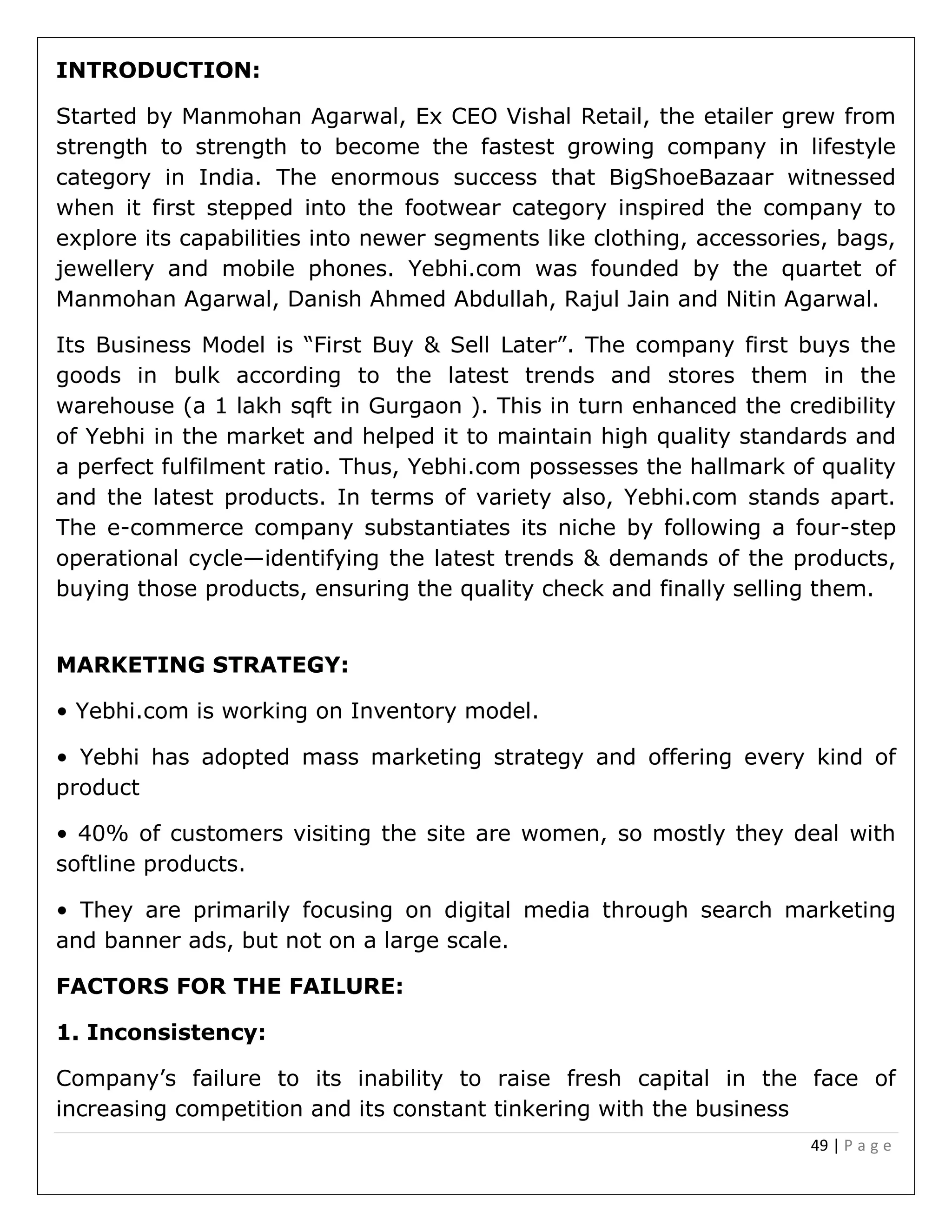49 | P a g e
INTRODUCTION:
Started by Manmohan Agarwal, Ex CEO Vishal Retail, the etailer grew from
strength to strength to become the fastest growing company in lifestyle
category in India. The enormous success that BigShoeBazaar witnessed
when it first stepped into the footwear category inspired the company to
explore its capabilities into newer segments like clothing, accessories, bags,
jewellery and mobile phones. Yebhi.com was founded by the quartet of
Manmohan Agarwal, Danish Ahmed Abdullah, Rajul Jain and Nitin Agarwal.
Its Business Model is “First Buy & Sell Later”. The company first buys the
goods in bulk according to the latest trends and stores them in the
warehouse (a 1 lakh sqft in Gurgaon ). This in turn enhanced the credibility
of Yebhi in the market and helped it to maintain high quality standards and
a perfect fulfilment ratio. Thus, Yebhi.com possesses the hallmark of quality
and the latest products. In terms of variety also, Yebhi.com stands apart.
The e-commerce company substantiates its niche by following a four-step
operational cycle—identifying the latest trends & demands of the products,
buying those products, ensuring the quality check and finally selling them.
MARKETING STRATEGY:
• Yebhi.com is working on Inventory model.
• Yebhi has adopted mass marketing strategy and offering every kind of
product
• 40% of customers visiting the site are women, so mostly they deal with
softline products.
• They are primarily focusing on digital media through search marketing
and banner ads, but not on a large scale.
FACTORS FOR THE FAILURE:
1. Inconsistency:
Company’s failure to its inability to raise fresh capital in the face of
increasing competition and its constant tinkering with the business
 