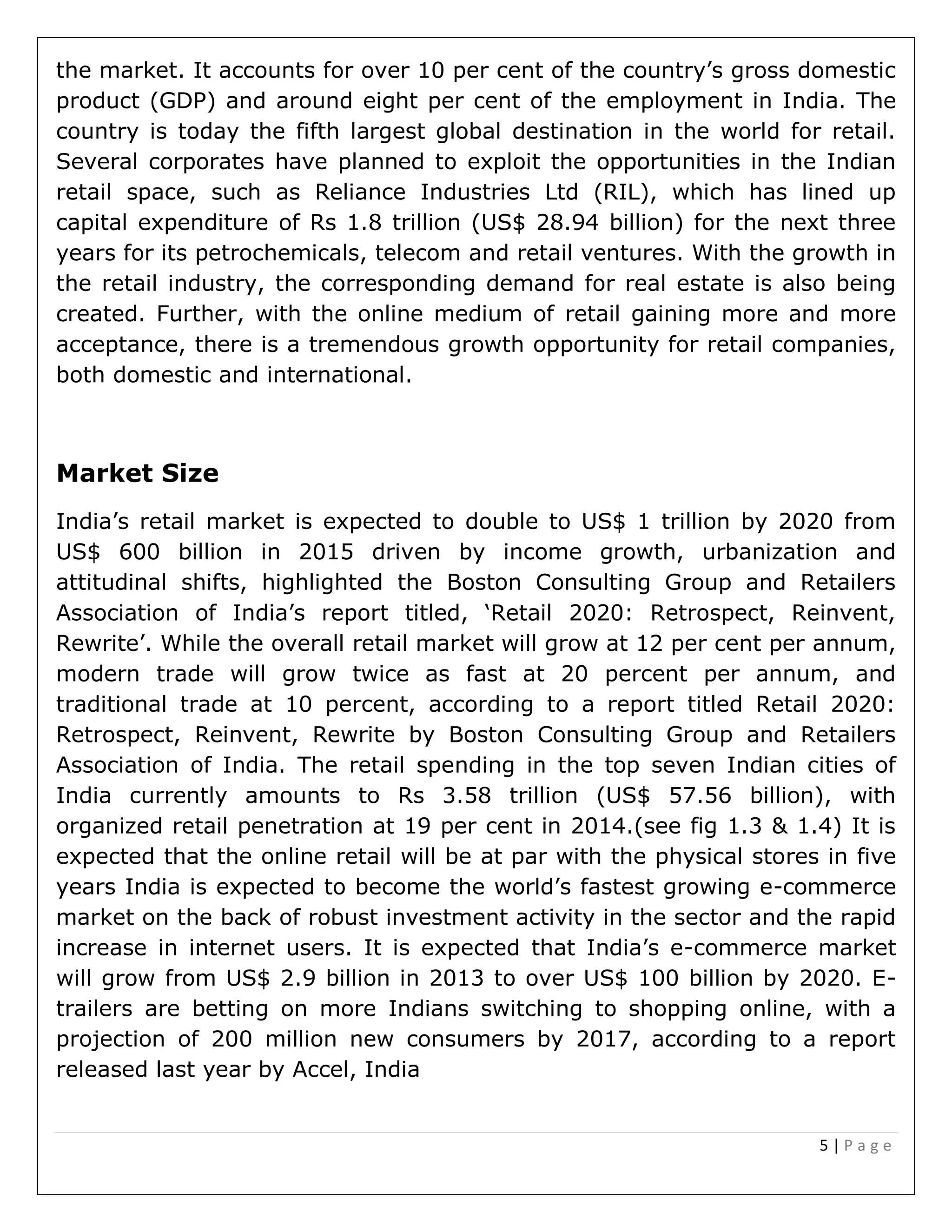 5 | P a g e
the market. It accounts for over 10 per cent of the country’s gross domestic
product (GDP) and around eight per cent of the employment in India. The
country is today the fifth largest global destination in the world for retail.
Several corporates have planned to exploit the opportunities in the Indian
retail space, such as Reliance Industries Ltd (RIL), which has lined up
capital expenditure of Rs 1.8 trillion (US$ 28.94 billion) for the next three
years for its petrochemicals, telecom and retail ventures. With the growth in
the retail industry, the corresponding demand for real estate is also being
created. Further, with the online medium of retail gaining more and more
acceptance, there is a tremendous growth opportunity for retail companies,
both domestic and international.
Market Size
India’s retail market is expected to double to US$ 1 trillion by 2020 from
US$ 600 billion in 2015 driven by income growth, urbanization and
attitudinal shifts, highlighted the Boston Consulting Group and Retailers
Association of India’s report titled, ‘Retail 2020: Retrospect, Reinvent,
Rewrite’. While the overall retail market will grow at 12 per cent per annum,
modern trade will grow twice as fast at 20 percent per annum, and
traditional trade at 10 percent, according to a report titled Retail 2020:
Retrospect, Reinvent, Rewrite by Boston Consulting Group and Retailers
Association of India. The retail spending in the top seven Indian cities of
India currently amounts to Rs 3.58 trillion (US$ 57.56 billion), with
organized retail penetration at 19 per cent in 2014.(see fig 1.3 & 1.4) It is
expected that the online retail will be at par with the physical stores in five
years India is expected to become the world’s fastest growing e-commerce
market on the back of robust investment activity in the sector and the rapid
increase in internet users. It is expected that India’s e-commerce market
will grow from US$ 2.9 billion in 2013 to over US$ 100 billion by 2020. E-
trailers are betting on more Indians switching to shopping online, with a
projection of 200 million new consumers by 2017, according to a report
released last year by Accel, India
 