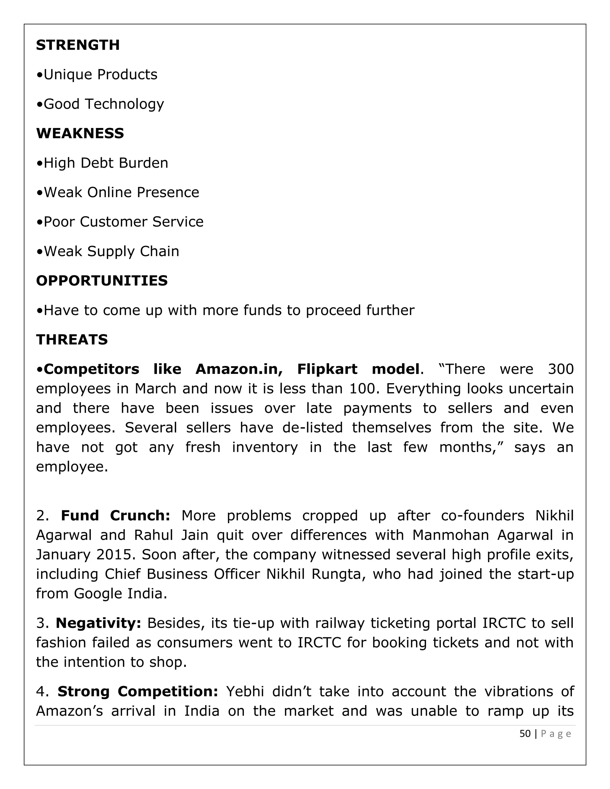 50 | P a g e
STRENGTH
•Unique Products
•Good Technology
WEAKNESS
•High Debt Burden
•Weak Online Presence
•Poor Customer Service
•Weak Supply Chain
OPPORTUNITIES
•Have to come up with more funds to proceed further
THREATS
•Competitors like Amazon.in, Flipkart model. “There were 300
employees in March and now it is less than 100. Everything looks uncertain
and there have been issues over late payments to sellers and even
employees. Several sellers have de-listed themselves from the site. We
have not got any fresh inventory in the last few months,” says an
employee.
2. Fund Crunch: More problems cropped up after co-founders Nikhil
Agarwal and Rahul Jain quit over differences with Manmohan Agarwal in
January 2015. Soon after, the company witnessed several high profile exits,
including Chief Business Officer Nikhil Rungta, who had joined the start-up
from Google India.
3. Negativity: Besides, its tie-up with railway ticketing portal IRCTC to sell
fashion failed as consumers went to IRCTC for booking tickets and not with
the intention to shop.
4. Strong Competition: Yebhi didn’t take into account the vibrations of
Amazon’s arrival in India on the market and was unable to ramp up its
 