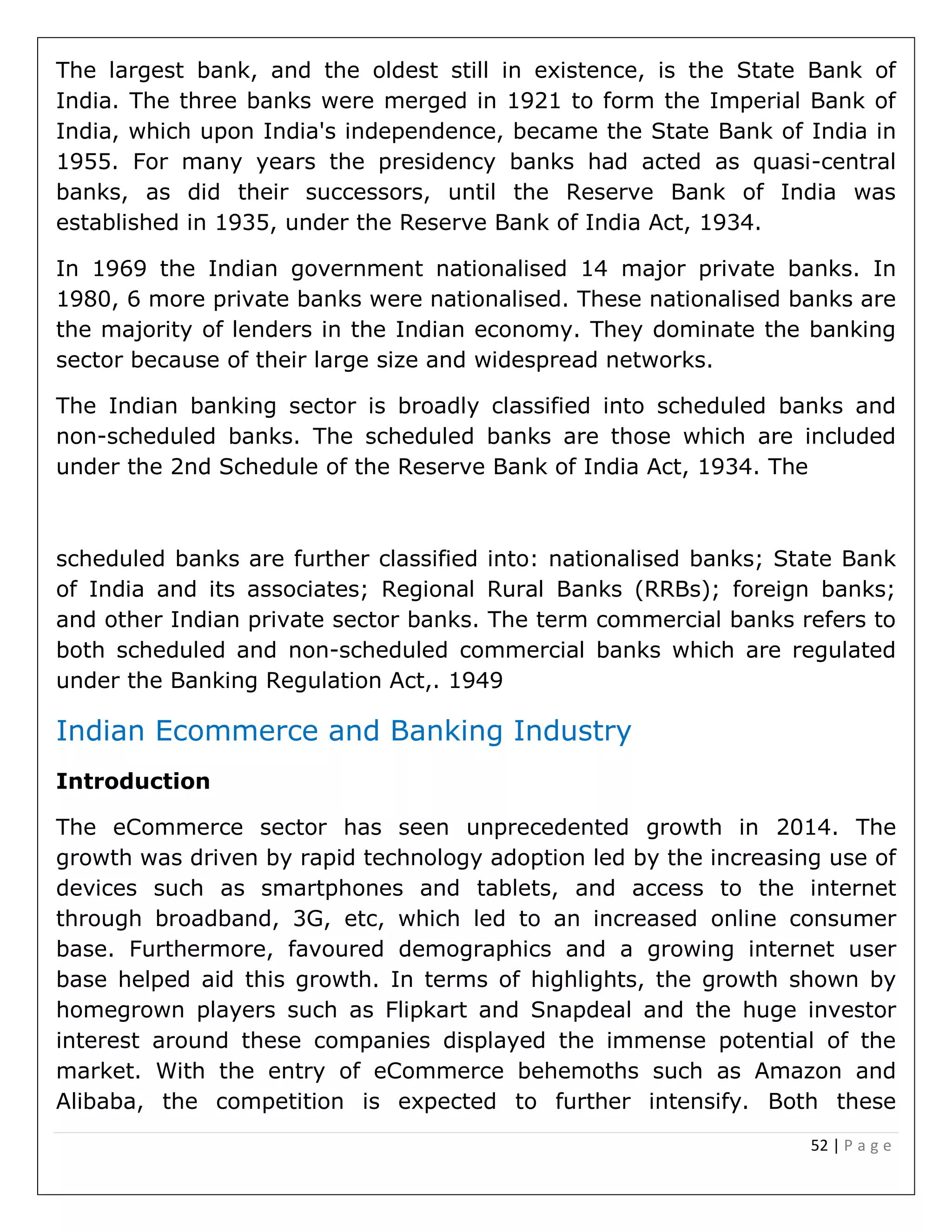 52 | P a g e
The largest bank, and the oldest still in existence, is the State Bank of
India. The three banks were merged in 1921 to form the Imperial Bank of
India, which upon India's independence, became the State Bank of India in
1955. For many years the presidency banks had acted as quasi-central
banks, as did their successors, until the Reserve Bank of India was
established in 1935, under the Reserve Bank of India Act, 1934.
In 1969 the Indian government nationalised 14 major private banks. In
1980, 6 more private banks were nationalised. These nationalised banks are
the majority of lenders in the Indian economy. They dominate the banking
sector because of their large size and widespread networks.
The Indian banking sector is broadly classified into scheduled banks and
non-scheduled banks. The scheduled banks are those which are included
under the 2nd Schedule of the Reserve Bank of India Act, 1934. The
scheduled banks are further classified into: nationalised banks; State Bank
of India and its associates; Regional Rural Banks (RRBs); foreign banks;
and other Indian private sector banks. The term commercial banks refers to
both scheduled and non-scheduled commercial banks which are regulated
under the Banking Regulation Act,. 1949
Indian Ecommerce and Banking Industry
Introduction
The eCommerce sector has seen unprecedented growth in 2014. The
growth was driven by rapid technology adoption led by the increasing use of
devices such as smartphones and tablets, and access to the internet
through broadband, 3G, etc, which led to an increased online consumer
base. Furthermore, favoured demographics and a growing internet user
base helped aid this growth. In terms of highlights, the growth shown by
homegrown players such as Flipkart and Snapdeal and the huge investor
interest around these companies displayed the immense potential of the
market. With the entry of eCommerce behemoths such as Amazon and
Alibaba, the competition is expected to further intensify. Both these
 