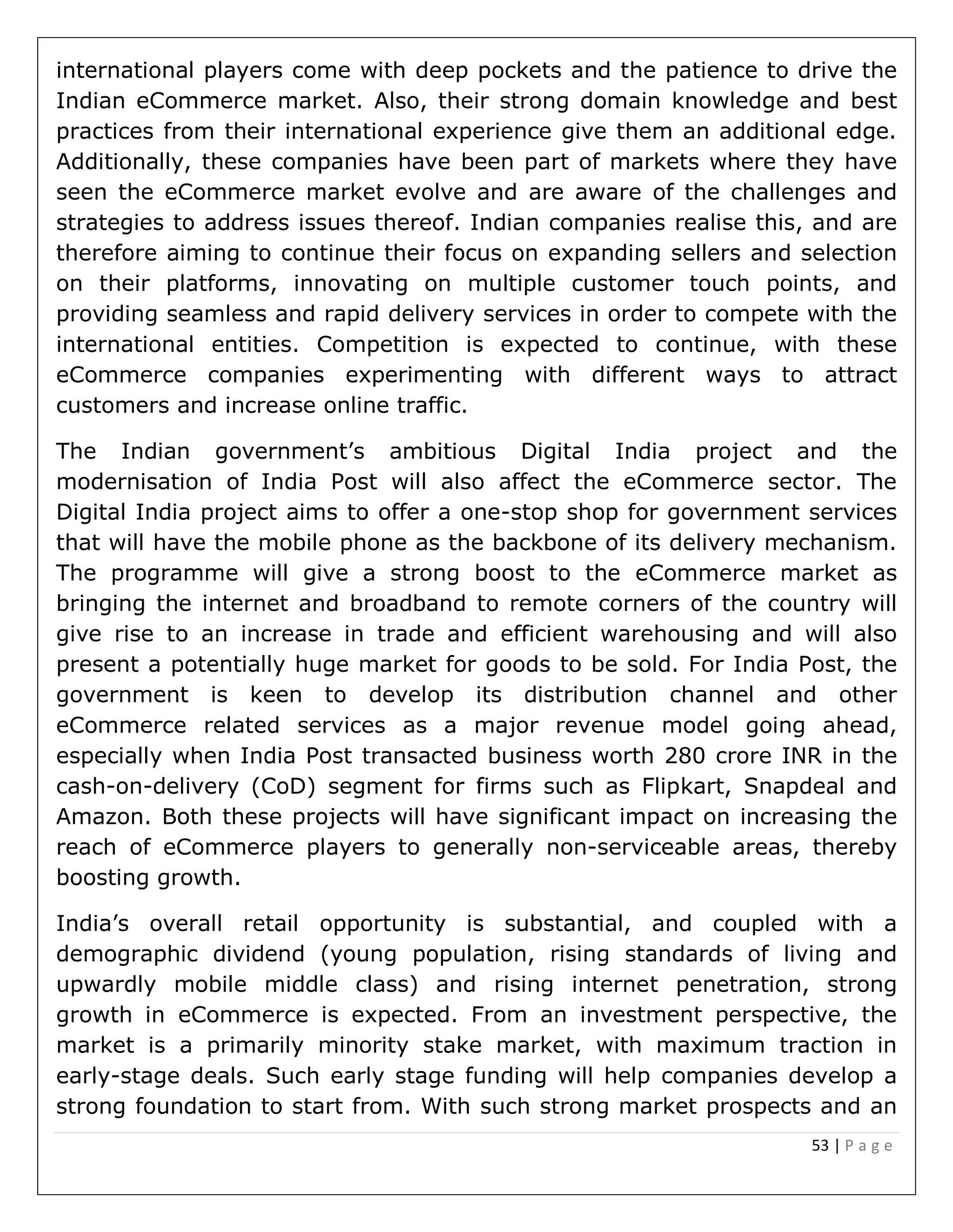53 | P a g e
international players come with deep pockets and the patience to drive the
Indian eCommerce market. Also, their strong domain knowledge and best
practices from their international experience give them an additional edge.
Additionally, these companies have been part of markets where they have
seen the eCommerce market evolve and are aware of the challenges and
strategies to address issues thereof. Indian companies realise this, and are
therefore aiming to continue their focus on expanding sellers and selection
on their platforms, innovating on multiple customer touch points, and
providing seamless and rapid delivery services in order to compete with the
international entities. Competition is expected to continue, with these
eCommerce companies experimenting with different ways to attract
customers and increase online traffic.
The Indian government’s ambitious Digital India project and the
modernisation of India Post will also affect the eCommerce sector. The
Digital India project aims to offer a one-stop shop for government services
that will have the mobile phone as the backbone of its delivery mechanism.
The programme will give a strong boost to the eCommerce market as
bringing the internet and broadband to remote corners of the country will
give rise to an increase in trade and efficient warehousing and will also
present a potentially huge market for goods to be sold. For India Post, the
government is keen to develop its distribution channel and other
eCommerce related services as a major revenue model going ahead,
especially when India Post transacted business worth 280 crore INR in the
cash-on-delivery (CoD) segment for firms such as Flipkart, Snapdeal and
Amazon. Both these projects will have significant impact on increasing the
reach of eCommerce players to generally non-serviceable areas, thereby
boosting growth.
India’s overall retail opportunity is substantial, and coupled with a
demographic dividend (young population, rising standards of living and
upwardly mobile middle class) and rising internet penetration, strong
growth in eCommerce is expected. From an investment perspective, the
market is a primarily minority stake market, with maximum traction in
early-stage deals. Such early stage funding will help companies develop a
strong foundation to start from. With such strong market prospects and an
 