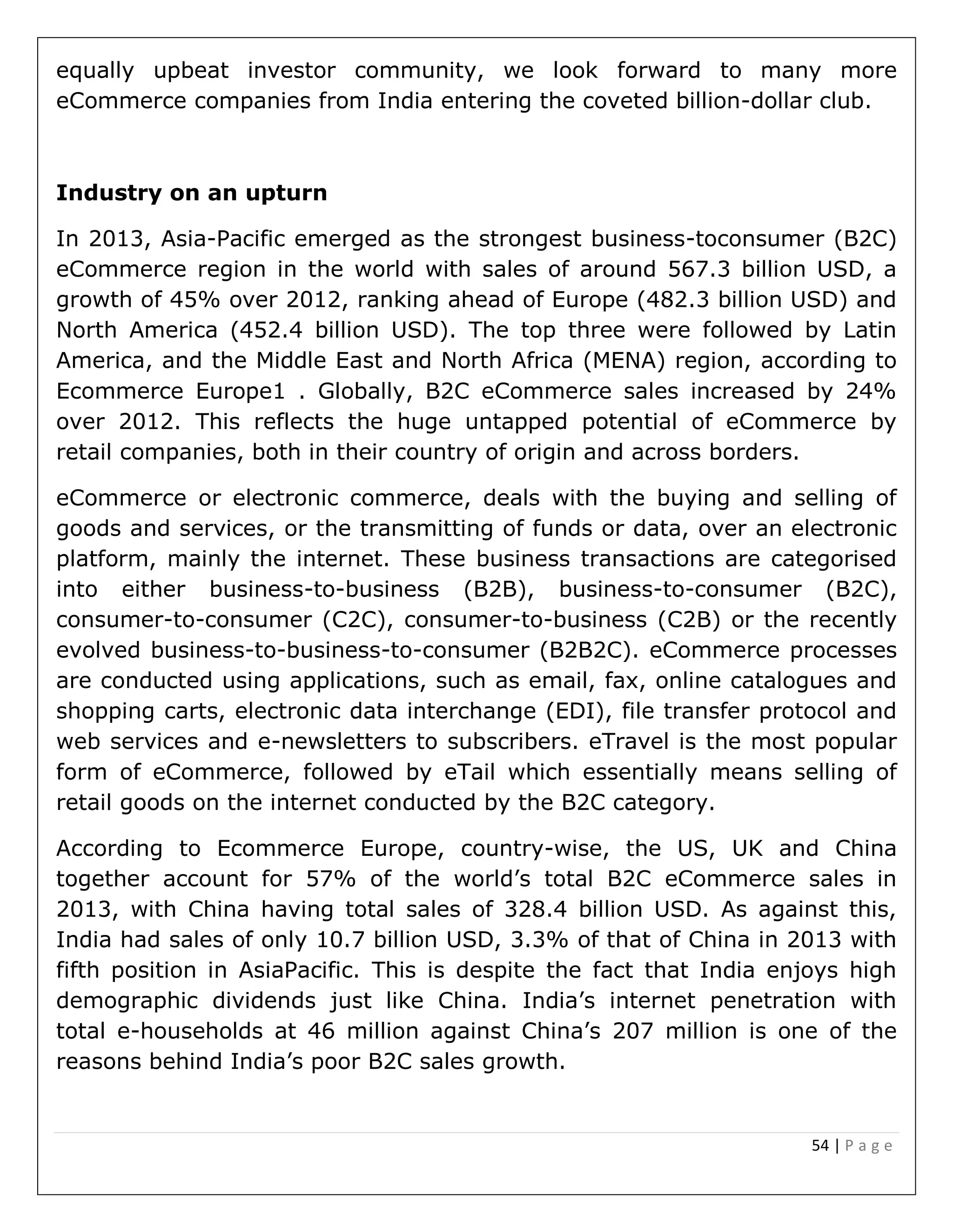 54 | P a g e
equally upbeat investor community, we look forward to many more
eCommerce companies from India entering the coveted billion-dollar club.
Industry on an upturn
In 2013, Asia-Pacific emerged as the strongest business-toconsumer (B2C)
eCommerce region in the world with sales of around 567.3 billion USD, a
growth of 45% over 2012, ranking ahead of Europe (482.3 billion USD) and
North America (452.4 billion USD). The top three were followed by Latin
America, and the Middle East and North Africa (MENA) region, according to
Ecommerce Europe1 . Globally, B2C eCommerce sales increased by 24%
over 2012. This reflects the huge untapped potential of eCommerce by
retail companies, both in their country of origin and across borders.
eCommerce or electronic commerce, deals with the buying and selling of
goods and services, or the transmitting of funds or data, over an electronic
platform, mainly the internet. These business transactions are categorised
into either business-to-business (B2B), business-to-consumer (B2C),
consumer-to-consumer (C2C), consumer-to-business (C2B) or the recently
evolved business-to-business-to-consumer (B2B2C). eCommerce processes
are conducted using applications, such as email, fax, online catalogues and
shopping carts, electronic data interchange (EDI), file transfer protocol and
web services and e-newsletters to subscribers. eTravel is the most popular
form of eCommerce, followed by eTail which essentially means selling of
retail goods on the internet conducted by the B2C category.
According to Ecommerce Europe, country-wise, the US, UK and China
together account for 57% of the world’s total B2C eCommerce sales in
2013, with China having total sales of 328.4 billion USD. As against this,
India had sales of only 10.7 billion USD, 3.3% of that of China in 2013 with
fifth position in AsiaPacific. This is despite the fact that India enjoys high
demographic dividends just like China. India’s internet penetration with
total e-households at 46 million against China’s 207 million is one of the
reasons behind India’s poor B2C sales growth.
 