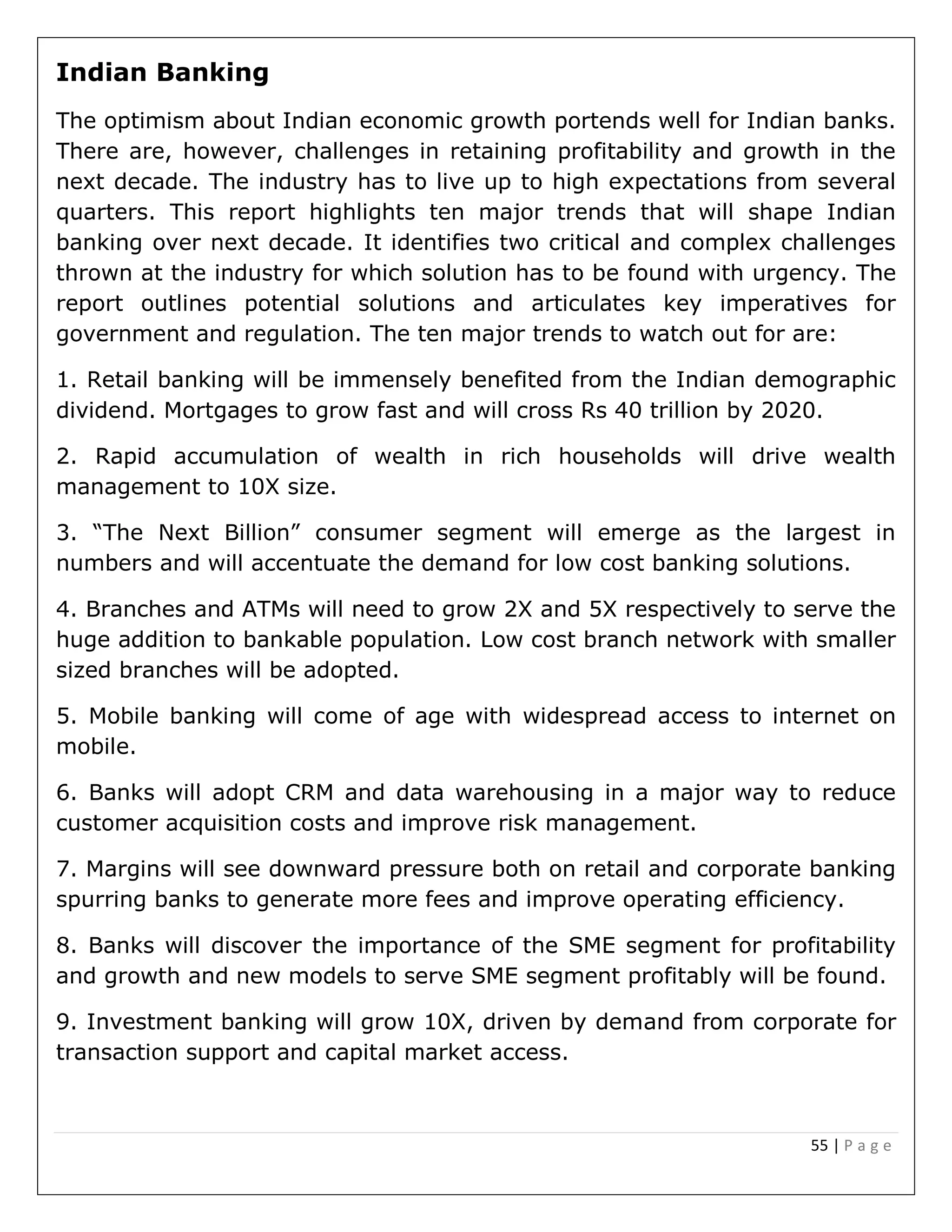 55 | P a g e
Indian Banking
The optimism about Indian economic growth portends well for Indian banks.
There are, however, challenges in retaining profitability and growth in the
next decade. The industry has to live up to high expectations from several
quarters. This report highlights ten major trends that will shape Indian
banking over next decade. It identifies two critical and complex challenges
thrown at the industry for which solution has to be found with urgency. The
report outlines potential solutions and articulates key imperatives for
government and regulation. The ten major trends to watch out for are:
1. Retail banking will be immensely benefited from the Indian demographic
dividend. Mortgages to grow fast and will cross Rs 40 trillion by 2020.
2. Rapid accumulation of wealth in rich households will drive wealth
management to 10X size.
3. “The Next Billion” consumer segment will emerge as the largest in
numbers and will accentuate the demand for low cost banking solutions.
4. Branches and ATMs will need to grow 2X and 5X respectively to serve the
huge addition to bankable population. Low cost branch network with smaller
sized branches will be adopted.
5. Mobile banking will come of age with widespread access to internet on
mobile.
6. Banks will adopt CRM and data warehousing in a major way to reduce
customer acquisition costs and improve risk management.
7. Margins will see downward pressure both on retail and corporate banking
spurring banks to generate more fees and improve operating efficiency.
8. Banks will discover the importance of the SME segment for profitability
and growth and new models to serve SME segment profitably will be found.
9. Investment banking will grow 10X, driven by demand from corporate for
transaction support and capital market access.
 
