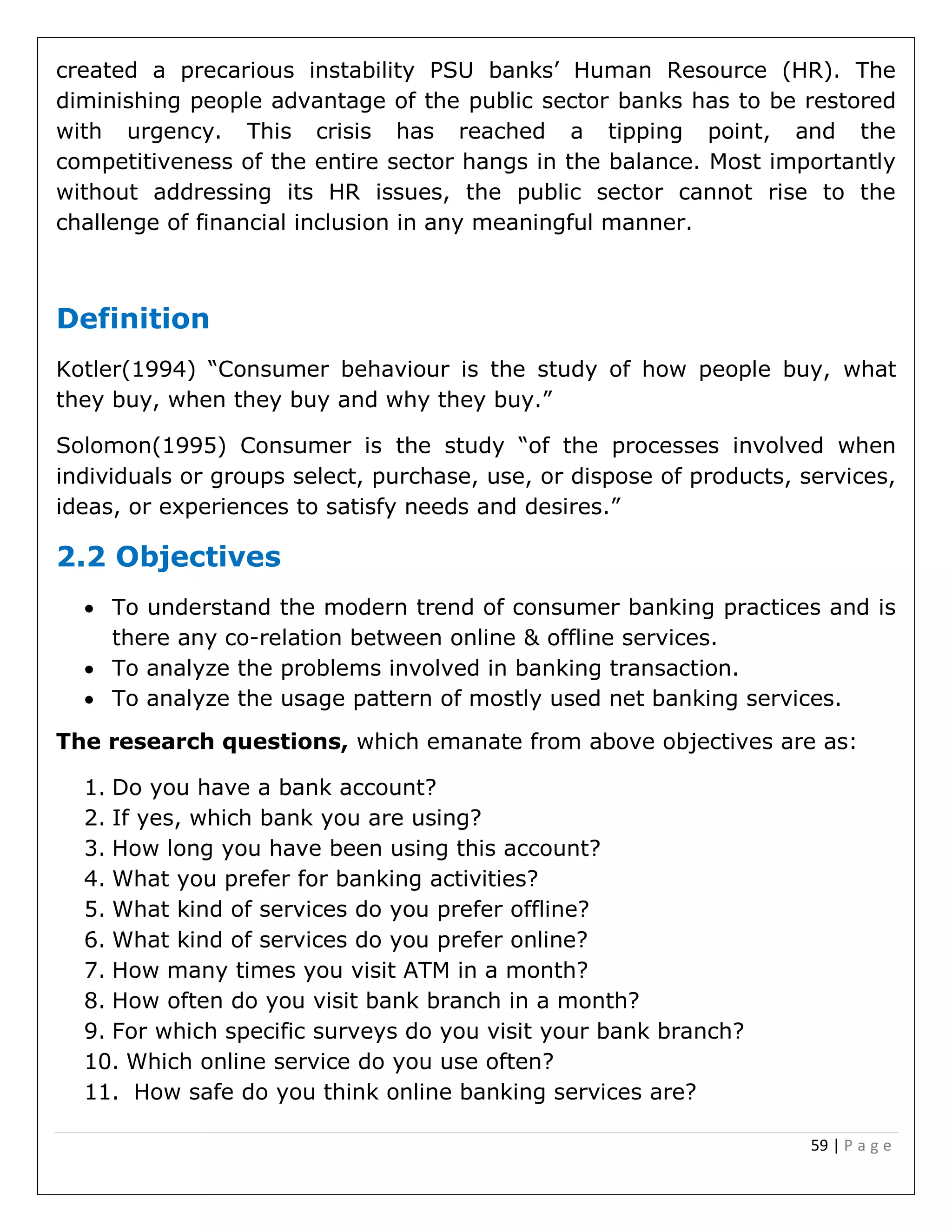 59 | P a g e
created a precarious instability PSU banks’ Human Resource (HR). The
diminishing people advantage of the public sector banks has to be restored
with urgency. This crisis has reached a tipping point, and the
competitiveness of the entire sector hangs in the balance. Most importantly
without addressing its HR issues, the public sector cannot rise to the
challenge of financial inclusion in any meaningful manner.
Definition
Kotler(1994) “Consumer behaviour is the study of how people buy, what
they buy, when they buy and why they buy.”
Solomon(1995) Consumer is the study “of the processes involved when
individuals or groups select, purchase, use, or dispose of products, services,
ideas, or experiences to satisfy needs and desires.”
2.2 Objectives
 To understand the modern trend of consumer banking practices and is
there any co-relation between online & offline services.
 To analyze the problems involved in banking transaction.
 To analyze the usage pattern of mostly used net banking services.
The research questions, which emanate from above objectives are as:
1. Do you have a bank account?
2. If yes, which bank you are using?
3. How long you have been using this account?
4. What you prefer for banking activities?
5. What kind of services do you prefer offline?
6. What kind of services do you prefer online?
7. How many times you visit ATM in a month?
8. How often do you visit bank branch in a month?
9. For which specific surveys do you visit your bank branch?
10. Which online service do you use often?
11. How safe do you think online banking services are?
 