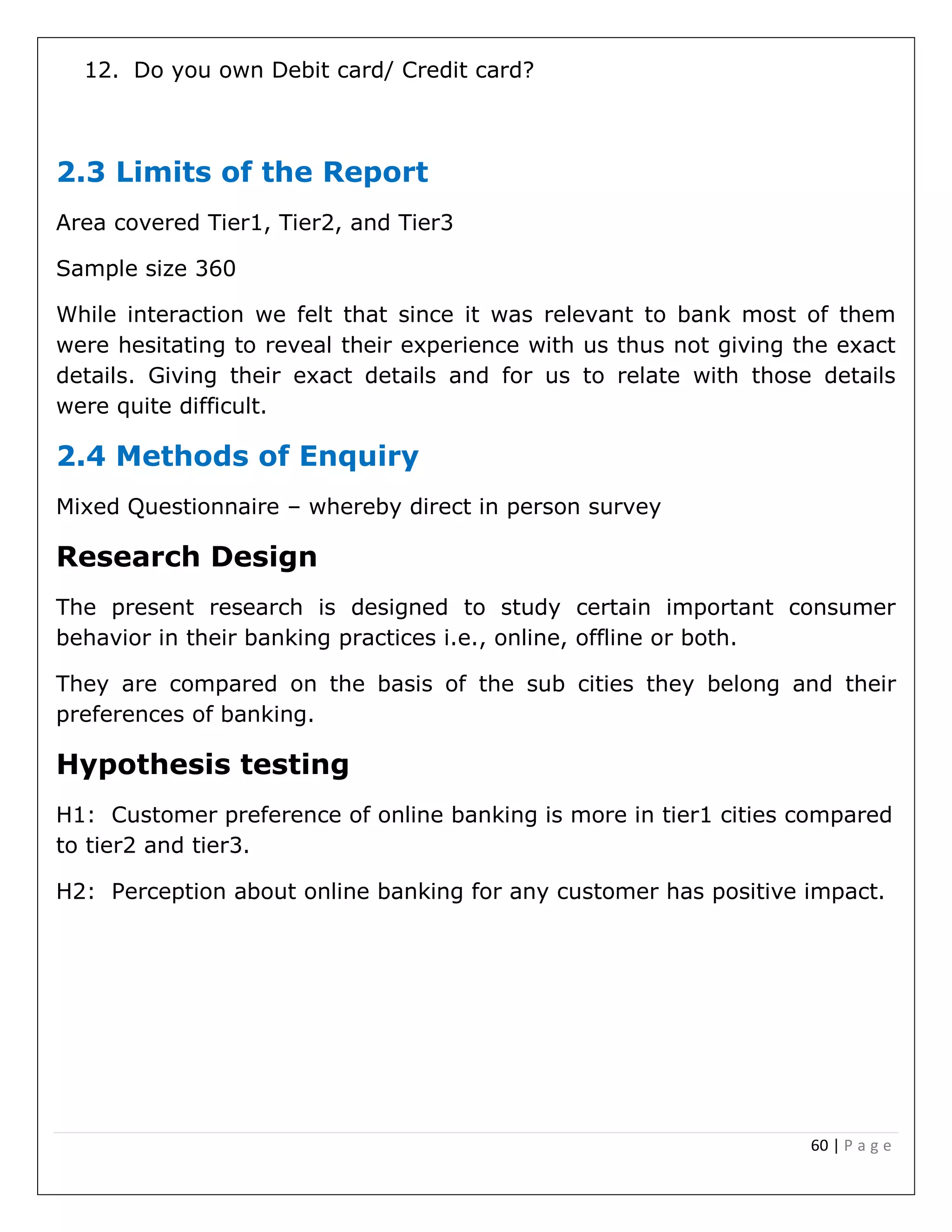 60 | P a g e
12. Do you own Debit card/ Credit card?
2.3 Limits of the Report
Area covered Tier1, Tier2, and Tier3
Sample size 360
While interaction we felt that since it was relevant to bank most of them
were hesitating to reveal their experience with us thus not giving the exact
details. Giving their exact details and for us to relate with those details
were quite difficult.
2.4 Methods of Enquiry
Mixed Questionnaire – whereby direct in person survey
Research Design
The present research is designed to study certain important consumer
behavior in their banking practices i.e., online, offline or both.
They are compared on the basis of the sub cities they belong and their
preferences of banking.
Hypothesis testing
H1: Customer preference of online banking is more in tier1 cities compared
to tier2 and tier3.
H2: Perception about online banking for any customer has positive impact.
 