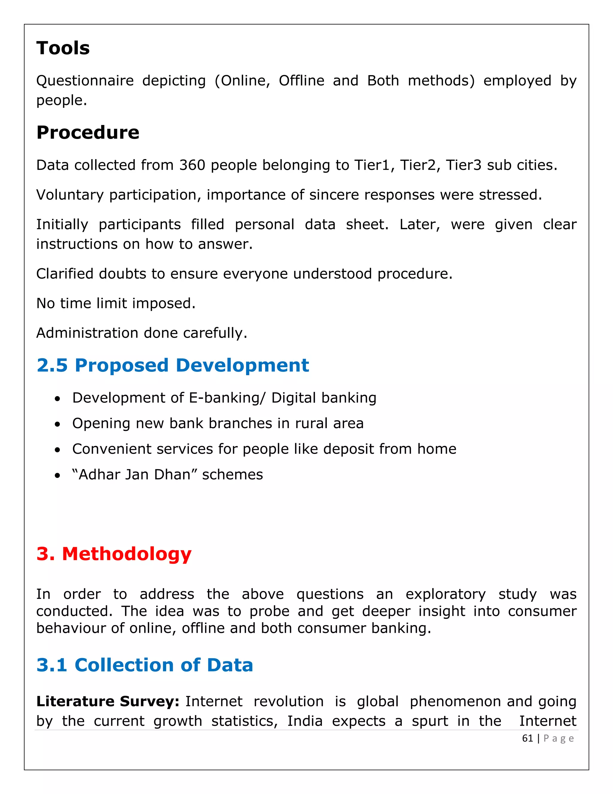 61 | P a g e
Tools
Questionnaire depicting (Online, Offline and Both methods) employed by
people.
Procedure
Data collected from 360 people belonging to Tier1, Tier2, Tier3 sub cities.
Voluntary participation, importance of sincere responses were stressed.
Initially participants filled personal data sheet. Later, were given clear
instructions on how to answer.
Clarified doubts to ensure everyone understood procedure.
No time limit imposed.
Administration done carefully.
2.5 Proposed Development
 Development of E-banking/ Digital banking
 Opening new bank branches in rural area
 Convenient services for people like deposit from home
 “Adhar Jan Dhan” schemes
3. Methodology
In order to address the above questions an exploratory study was
conducted. The idea was to probe and get deeper insight into consumer
behaviour of online, offline and both consumer banking.
3.1 Collection of Data
Literature Survey: Internet revolution is global phenomenon and going
by the current growth statistics, India expects a spurt in the Internet
 