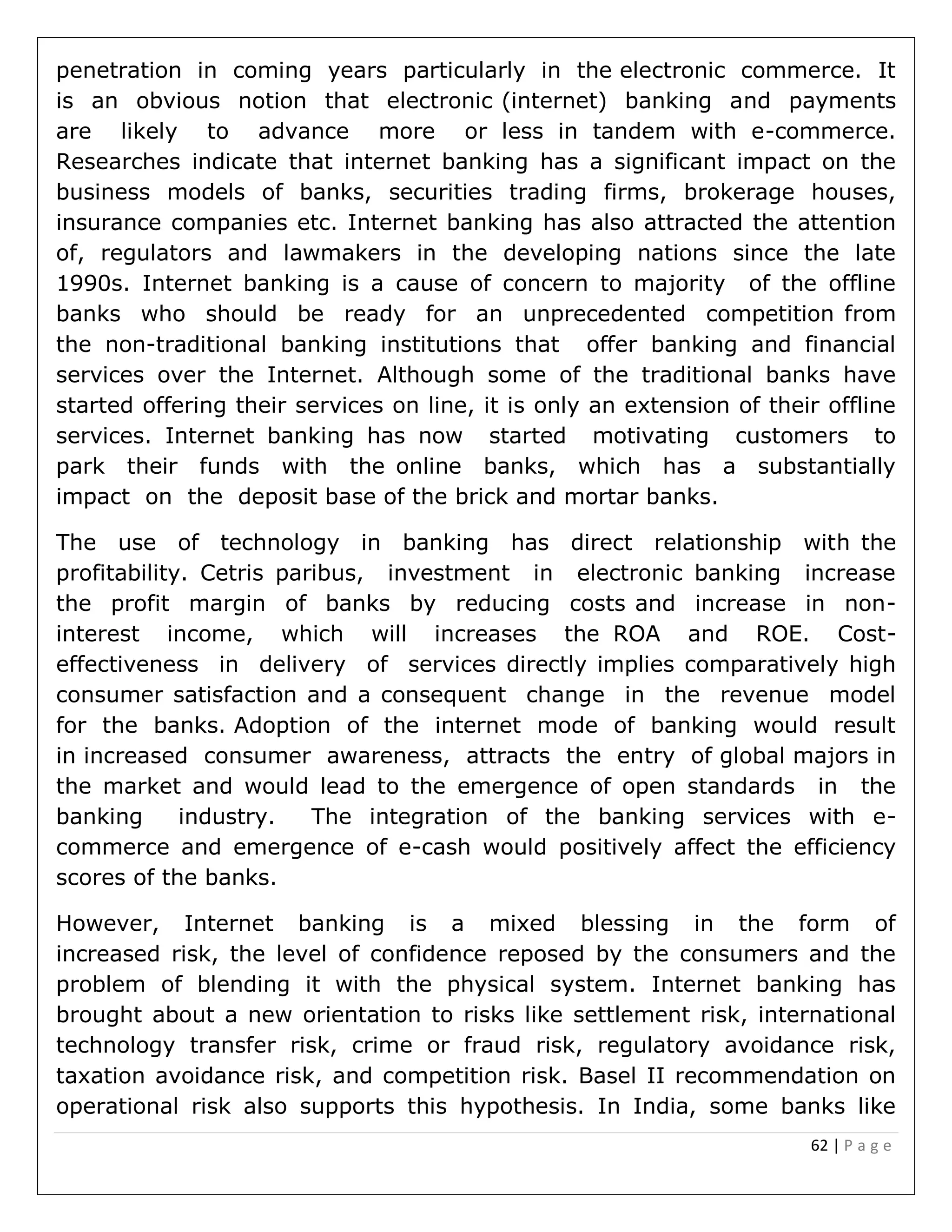 62 | P a g e
penetration in coming years particularly in the electronic commerce. It
is an obvious notion that electronic (internet) banking and payments
are likely to advance more or less in tandem with e-commerce.
Researches indicate that internet banking has a significant impact on the
business models of banks, securities trading firms, brokerage houses,
insurance companies etc. Internet banking has also attracted the attention
of, regulators and lawmakers in the developing nations since the late
1990s. Internet banking is a cause of concern to majority of the offline
banks who should be ready for an unprecedented competition from
the non-traditional banking institutions that offer banking and financial
services over the Internet. Although some of the traditional banks have
started offering their services on line, it is only an extension of their offline
services. Internet banking has now started motivating customers to
park their funds with the online banks, which has a substantially
impact on the deposit base of the brick and mortar banks.
The use of technology in banking has direct relationship with the
profitability. Cetris paribus, investment in electronic banking increase
the profit margin of banks by reducing costs and increase in non-
interest income, which will increases the ROA and ROE. Cost-
effectiveness in delivery of services directly implies comparatively high
consumer satisfaction and a consequent change in the revenue model
for the banks. Adoption of the internet mode of banking would result
in increased consumer awareness, attracts the entry of global majors in
the market and would lead to the emergence of open standards in the
banking industry. The integration of the banking services with e-
commerce and emergence of e-cash would positively affect the efficiency
scores of the banks.
However, Internet banking is a mixed blessing in the form of
increased risk, the level of confidence reposed by the consumers and the
problem of blending it with the physical system. Internet banking has
brought about a new orientation to risks like settlement risk, international
technology transfer risk, crime or fraud risk, regulatory avoidance risk,
taxation avoidance risk, and competition risk. Basel II recommendation on
operational risk also supports this hypothesis. In India, some banks like
 