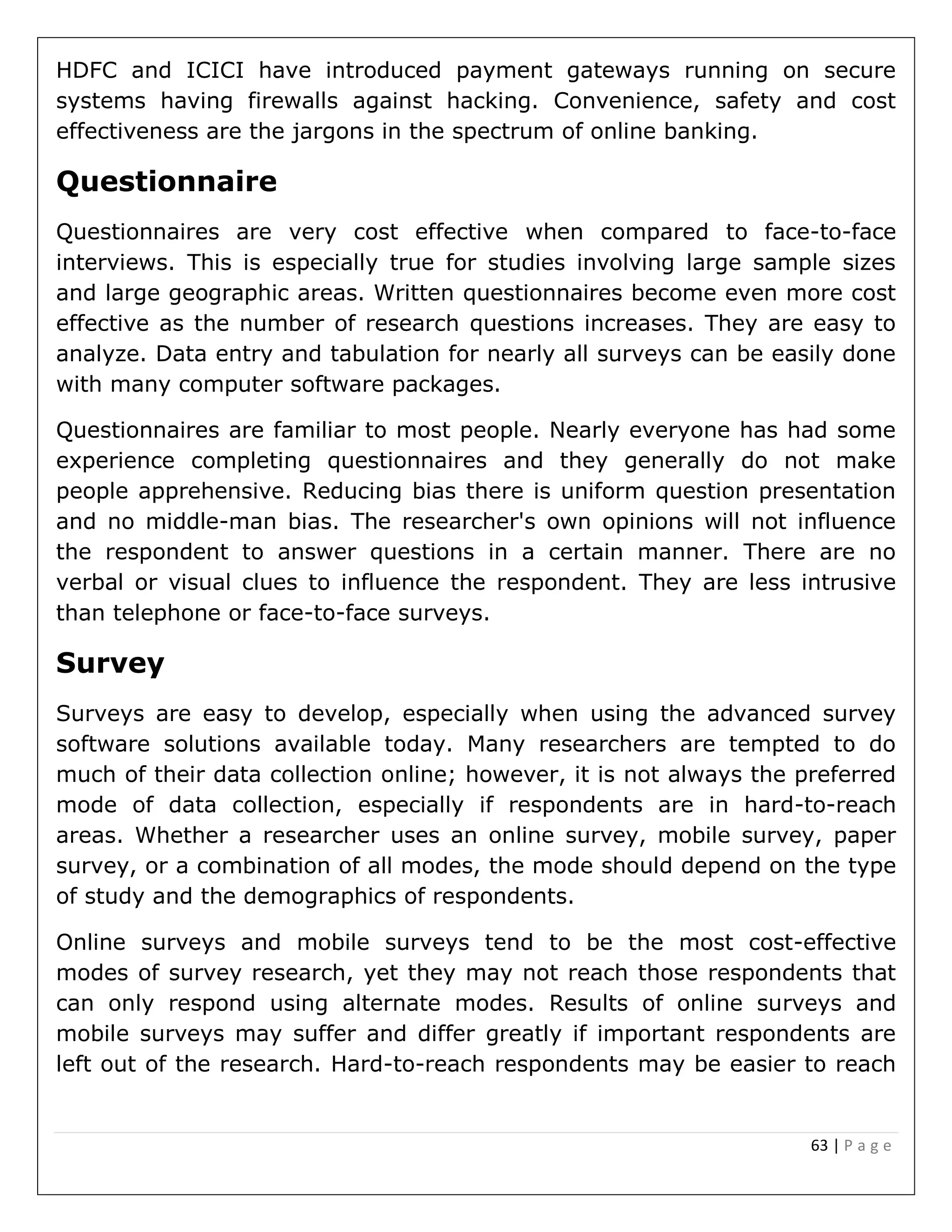 63 | P a g e
HDFC and ICICI have introduced payment gateways running on secure
systems having firewalls against hacking. Convenience, safety and cost
effectiveness are the jargons in the spectrum of online banking.
Questionnaire
Questionnaires are very cost effective when compared to face-to-face
interviews. This is especially true for studies involving large sample sizes
and large geographic areas. Written questionnaires become even more cost
effective as the number of research questions increases. They are easy to
analyze. Data entry and tabulation for nearly all surveys can be easily done
with many computer software packages.
Questionnaires are familiar to most people. Nearly everyone has had some
experience completing questionnaires and they generally do not make
people apprehensive. Reducing bias there is uniform question presentation
and no middle-man bias. The researcher's own opinions will not influence
the respondent to answer questions in a certain manner. There are no
verbal or visual clues to influence the respondent. They are less intrusive
than telephone or face-to-face surveys.
Survey
Surveys are easy to develop, especially when using the advanced survey
software solutions available today. Many researchers are tempted to do
much of their data collection online; however, it is not always the preferred
mode of data collection, especially if respondents are in hard-to-reach
areas. Whether a researcher uses an online survey, mobile survey, paper
survey, or a combination of all modes, the mode should depend on the type
of study and the demographics of respondents.
Online surveys and mobile surveys tend to be the most cost-effective
modes of survey research, yet they may not reach those respondents that
can only respond using alternate modes. Results of online surveys and
mobile surveys may suffer and differ greatly if important respondents are
left out of the research. Hard-to-reach respondents may be easier to reach
 