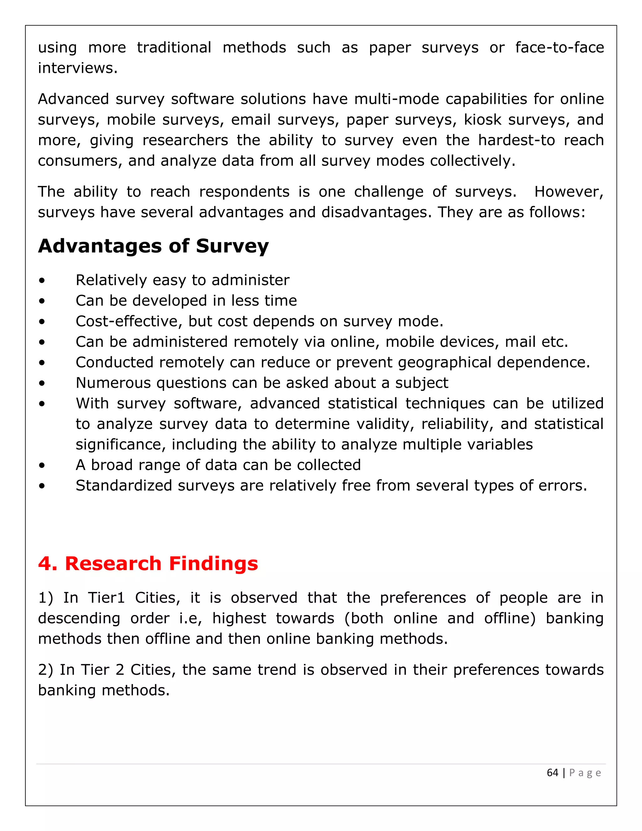 64 | P a g e
using more traditional methods such as paper surveys or face-to-face
interviews.
Advanced survey software solutions have multi-mode capabilities for online
surveys, mobile surveys, email surveys, paper surveys, kiosk surveys, and
more, giving researchers the ability to survey even the hardest-to reach
consumers, and analyze data from all survey modes collectively.
The ability to reach respondents is one challenge of surveys. However,
surveys have several advantages and disadvantages. They are as follows:
Advantages of Survey
• Relatively easy to administer
• Can be developed in less time
• Cost-effective, but cost depends on survey mode.
• Can be administered remotely via online, mobile devices, mail etc.
• Conducted remotely can reduce or prevent geographical dependence.
• Numerous questions can be asked about a subject
• With survey software, advanced statistical techniques can be utilized
to analyze survey data to determine validity, reliability, and statistical
significance, including the ability to analyze multiple variables
• A broad range of data can be collected
• Standardized surveys are relatively free from several types of errors.
4. Research Findings
1) In Tier1 Cities, it is observed that the preferences of people are in
descending order i.e, highest towards (both online and offline) banking
methods then offline and then online banking methods.
2) In Tier 2 Cities, the same trend is observed in their preferences towards
banking methods.
 