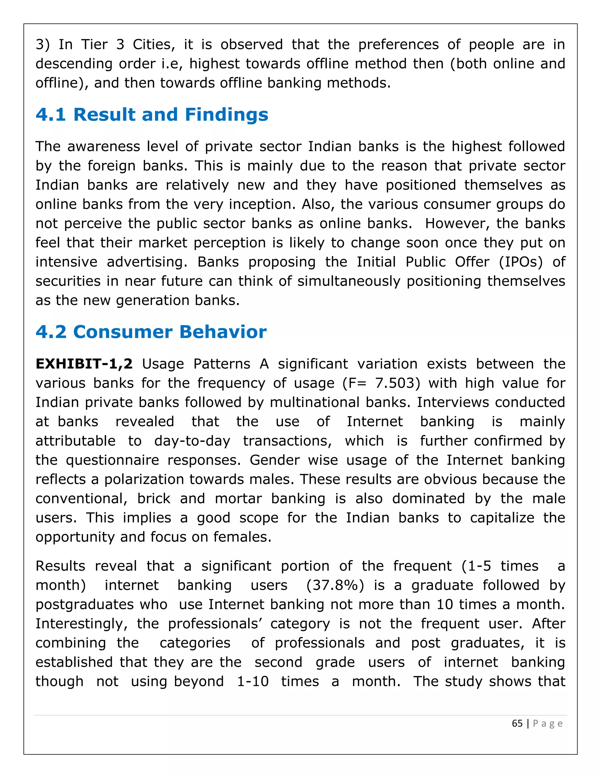 65 | P a g e
3) In Tier 3 Cities, it is observed that the preferences of people are in
descending order i.e, highest towards offline method then (both online and
offline), and then towards offline banking methods.
4.1 Result and Findings
The awareness level of private sector Indian banks is the highest followed
by the foreign banks. This is mainly due to the reason that private sector
Indian banks are relatively new and they have positioned themselves as
online banks from the very inception. Also, the various consumer groups do
not perceive the public sector banks as online banks. However, the banks
feel that their market perception is likely to change soon once they put on
intensive advertising. Banks proposing the Initial Public Offer (IPOs) of
securities in near future can think of simultaneously positioning themselves
as the new generation banks.
4.2 Consumer Behavior
EXHIBIT-1,2 Usage Patterns A significant variation exists between the
various banks for the frequency of usage (F= 7.503) with high value for
Indian private banks followed by multinational banks. Interviews conducted
at banks revealed that the use of Internet banking is mainly
attributable to day-to-day transactions, which is further confirmed by
the questionnaire responses. Gender wise usage of the Internet banking
reflects a polarization towards males. These results are obvious because the
conventional, brick and mortar banking is also dominated by the male
users. This implies a good scope for the Indian banks to capitalize the
opportunity and focus on females.
Results reveal that a significant portion of the frequent (1-5 times a
month) internet banking users (37.8%) is a graduate followed by
postgraduates who use Internet banking not more than 10 times a month.
Interestingly, the professionals’ category is not the frequent user. After
combining the categories of professionals and post graduates, it is
established that they are the second grade users of internet banking
though not using beyond 1-10 times a month. The study shows that
 