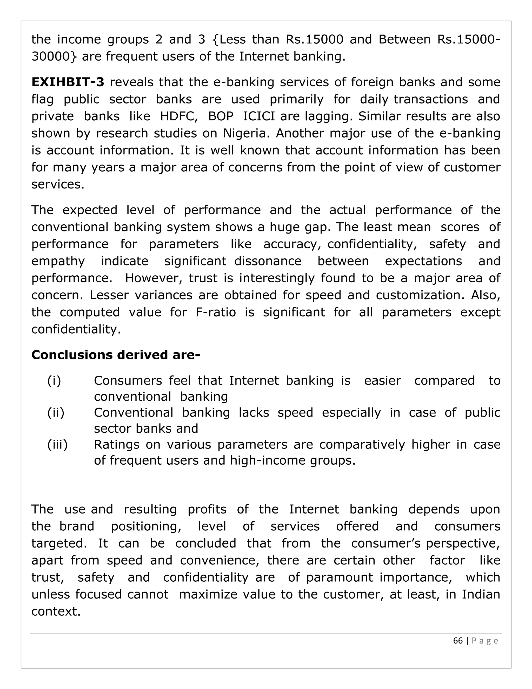66 | P a g e
the income groups 2 and 3 {Less than Rs.15000 and Between Rs.15000-
30000} are frequent users of the Internet banking.
EXIHBIT-3 reveals that the e-banking services of foreign banks and some
flag public sector banks are used primarily for daily transactions and
private banks like HDFC, BOP ICICI are lagging. Similar results are also
shown by research studies on Nigeria. Another major use of the e-banking
is account information. It is well known that account information has been
for many years a major area of concerns from the point of view of customer
services.
The expected level of performance and the actual performance of the
conventional banking system shows a huge gap. The least mean scores of
performance for parameters like accuracy, confidentiality, safety and
empathy indicate significant dissonance between expectations and
performance. However, trust is interestingly found to be a major area of
concern. Lesser variances are obtained for speed and customization. Also,
the computed value for F-ratio is significant for all parameters except
confidentiality.
Conclusions derived are-
(i) Consumers feel that Internet banking is easier compared to
conventional banking
(ii) Conventional banking lacks speed especially in case of public
sector banks and
(iii) Ratings on various parameters are comparatively higher in case
of frequent users and high-income groups.
The use and resulting profits of the Internet banking depends upon
the brand positioning, level of services offered and consumers
targeted. It can be concluded that from the consumer’s perspective,
apart from speed and convenience, there are certain other factor like
trust, safety and confidentiality are of paramount importance, which
unless focused cannot maximize value to the customer, at least, in Indian
context.
 
