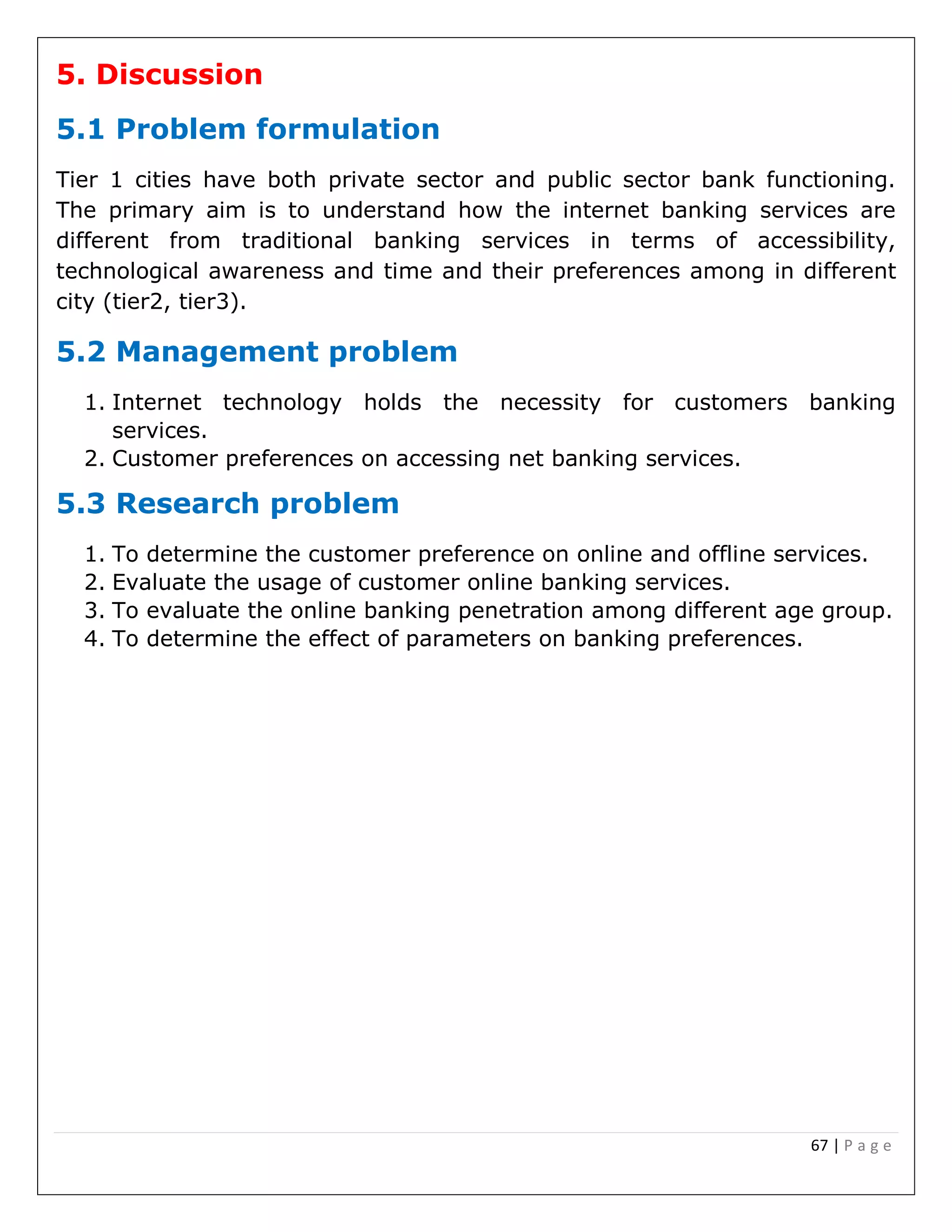 67 | P a g e
5. Discussion
5.1 Problem formulation
Tier 1 cities have both private sector and public sector bank functioning.
The primary aim is to understand how the internet banking services are
different from traditional banking services in terms of accessibility,
technological awareness and time and their preferences among in different
city (tier2, tier3).
5.2 Management problem
1. Internet technology holds the necessity for customers banking
services.
2. Customer preferences on accessing net banking services.
5.3 Research problem
1. To determine the customer preference on online and offline services.
2. Evaluate the usage of customer online banking services.
3. To evaluate the online banking penetration among different age group.
4. To determine the effect of parameters on banking preferences.
 