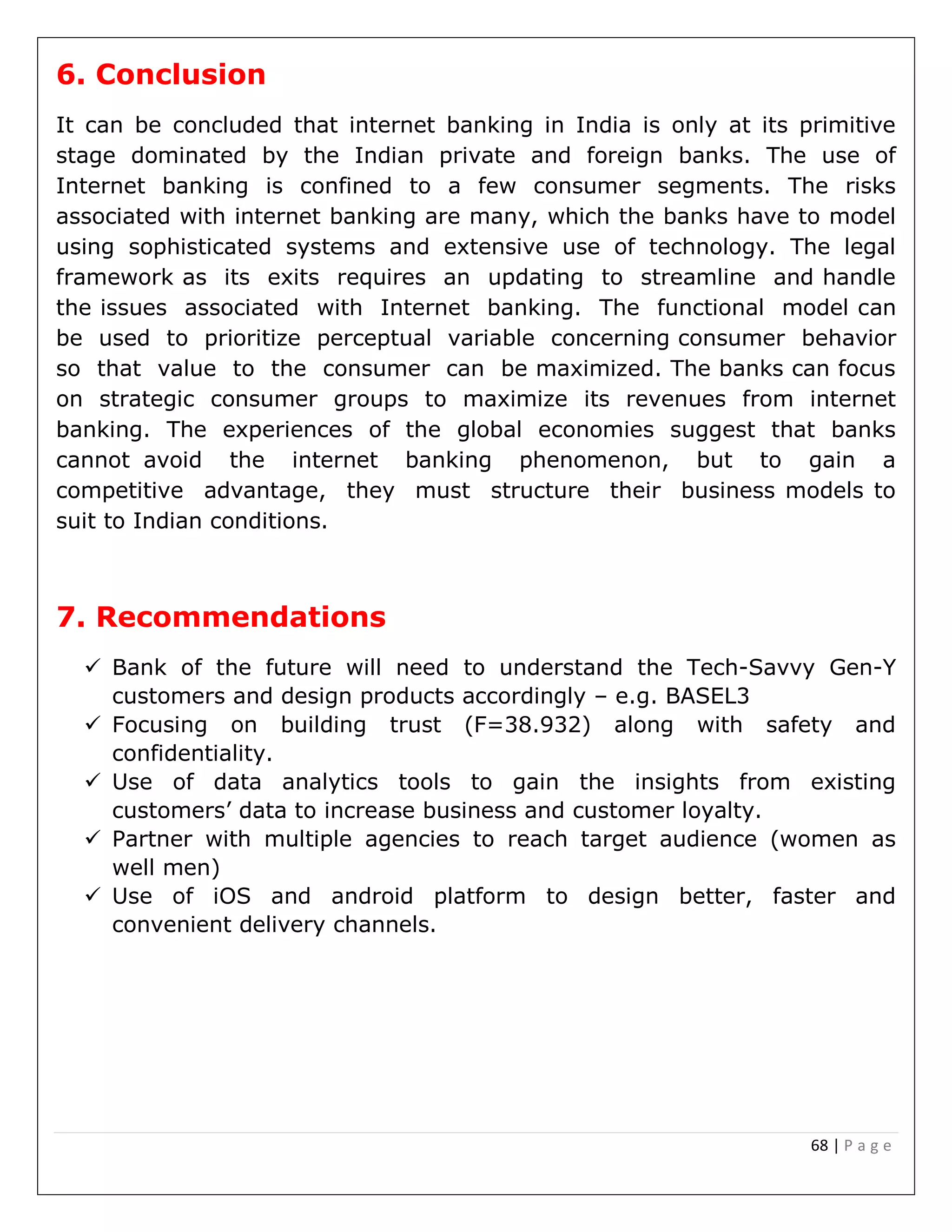 68 | P a g e
6. Conclusion
It can be concluded that internet banking in India is only at its primitive
stage dominated by the Indian private and foreign banks. The use of
Internet banking is confined to a few consumer segments. The risks
associated with internet banking are many, which the banks have to model
using sophisticated systems and extensive use of technology. The legal
framework as its exits requires an updating to streamline and handle
the issues associated with Internet banking. The functional model can
be used to prioritize perceptual variable concerning consumer behavior
so that value to the consumer can be maximized. The banks can focus
on strategic consumer groups to maximize its revenues from internet
banking. The experiences of the global economies suggest that banks
cannot avoid the internet banking phenomenon, but to gain a
competitive advantage, they must structure their business models to
suit to Indian conditions.
7. Recommendations
 Bank of the future will need to understand the Tech-Savvy Gen-Y
customers and design products accordingly – e.g. BASEL3
 Focusing on building trust (F=38.932) along with safety and
confidentiality.
 Use of data analytics tools to gain the insights from existing
customers’ data to increase business and customer loyalty.
 Partner with multiple agencies to reach target audience (women as
well men)
 Use of iOS and android platform to design better, faster and
convenient delivery channels.
 