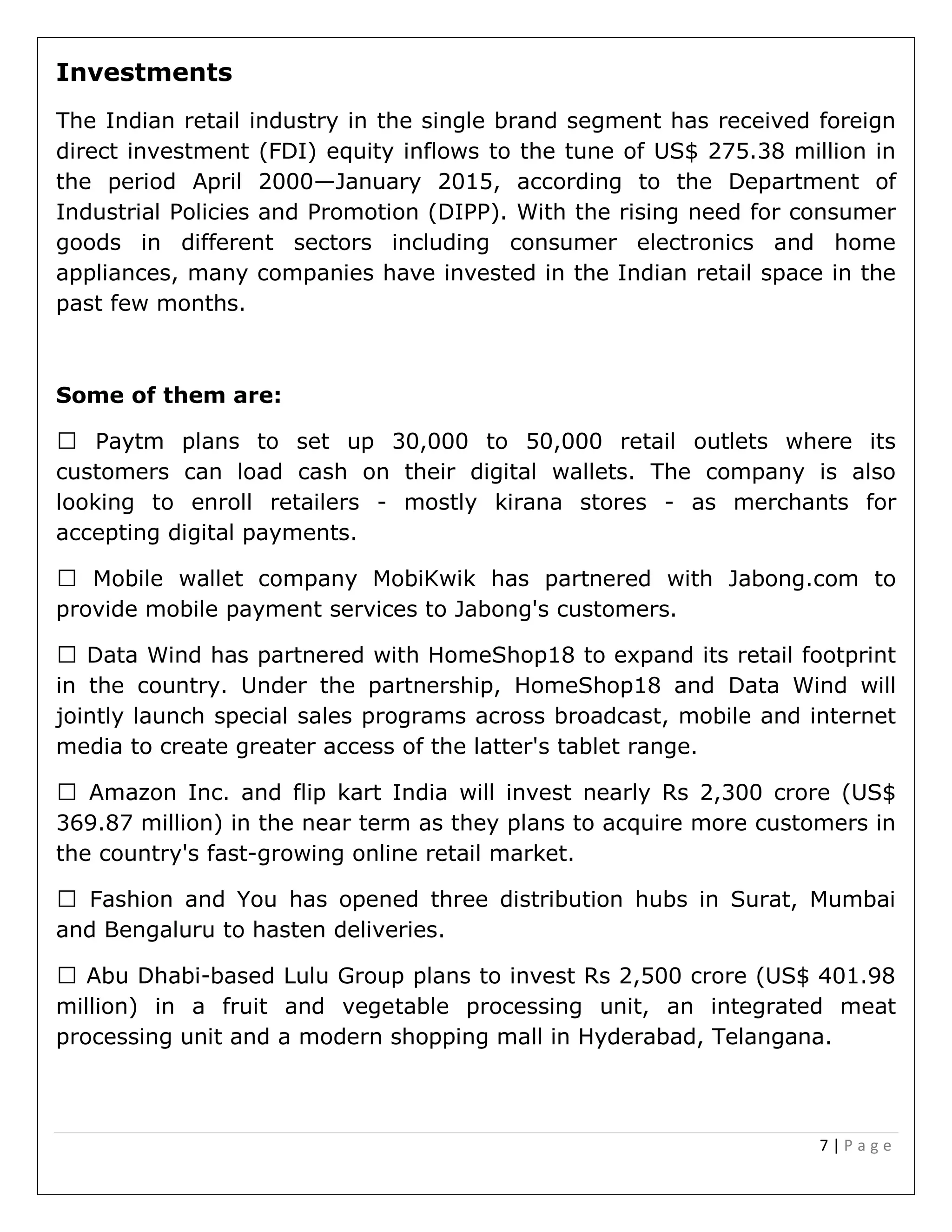 7 | P a g e
Investments
The Indian retail industry in the single brand segment has received foreign
direct investment (FDI) equity inflows to the tune of US$ 275.38 million in
the period April 2000—January 2015, according to the Department of
Industrial Policies and Promotion (DIPP). With the rising need for consumer
goods in different sectors including consumer electronics and home
appliances, many companies have invested in the Indian retail space in the
past few months.
Some of them are:
set up 30,000 to 50,000 retail outlets where its
customers can load cash on their digital wallets. The company is also
looking to enroll retailers - mostly kirana stores - as merchants for
accepting digital payments.
artnered with Jabong.com to
provide mobile payment services to Jabong's customers.
Data Wind has partnered with HomeShop18 to expand its retail footprint
in the country. Under the partnership, HomeShop18 and Data Wind will
jointly launch special sales programs across broadcast, mobile and internet
media to create greater access of the latter's tablet range.
Inc. and flip kart India will invest nearly Rs 2,300 crore (US$
369.87 million) in the near term as they plans to acquire more customers in
the country's fast-growing online retail market.
and You has opened three distribution hubs in Surat, Mumbai
and Bengaluru to hasten deliveries.
-based Lulu Group plans to invest Rs 2,500 crore (US$ 401.98
million) in a fruit and vegetable processing unit, an integrated meat
processing unit and a modern shopping mall in Hyderabad, Telangana.
 
