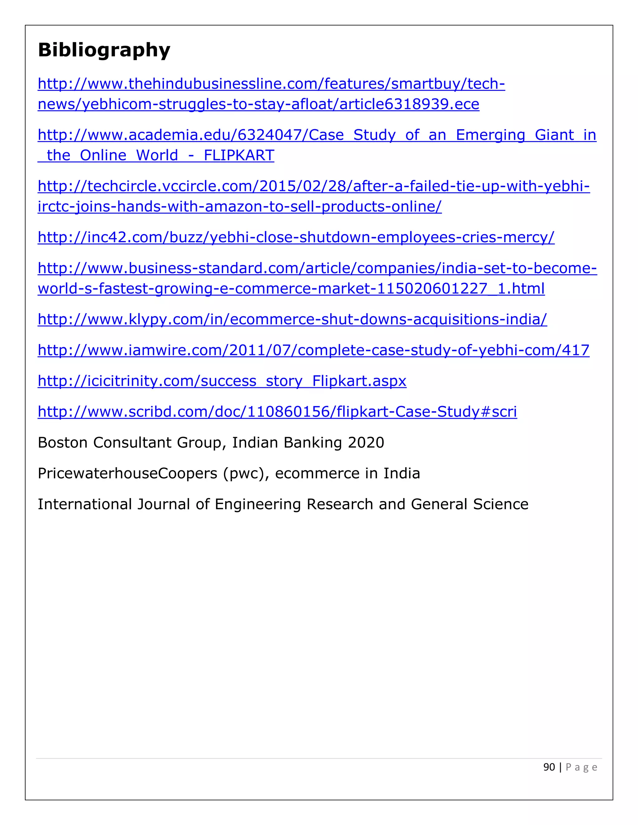 90 | P a g e
Bibliography
http://www.thehindubusinessline.com/features/smartbuy/tech-
news/yebhicom-struggles-to-stay-afloat/article6318939.ece
http://www.academia.edu/6324047/Case_Study_of_an_Emerging_Giant_in
_the_Online_World_-_FLIPKART
http://techcircle.vccircle.com/2015/02/28/after-a-failed-tie-up-with-yebhi-
irctc-joins-hands-with-amazon-to-sell-products-online/
http://inc42.com/buzz/yebhi-close-shutdown-employees-cries-mercy/
http://www.business-standard.com/article/companies/india-set-to-become-
world-s-fastest-growing-e-commerce-market-115020601227_1.html
http://www.klypy.com/in/ecommerce-shut-downs-acquisitions-india/
http://www.iamwire.com/2011/07/complete-case-study-of-yebhi-com/417
http://icicitrinity.com/success_story_Flipkart.aspx
http://www.scribd.com/doc/110860156/flipkart-Case-Study#scri
Boston Consultant Group, Indian Banking 2020
PricewaterhouseCoopers (pwc), ecommerce in India
International Journal of Engineering Research and General Science
 