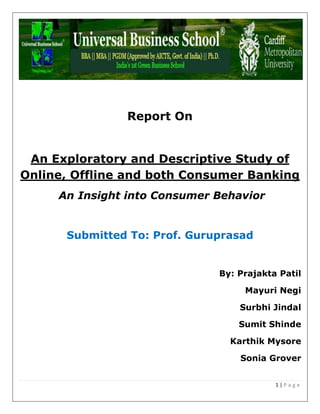 1 | P a g e
Report On
An Exploratory and Descriptive Study of
Online, Offline and both Consumer Banking
An Insight into Consumer Behavior
Submitted To: Prof. Guruprasad
By: Prajakta Patil
Mayuri Negi
Surbhi Jindal
Sumit Shinde
Karthik Mysore
Sonia Grover
 