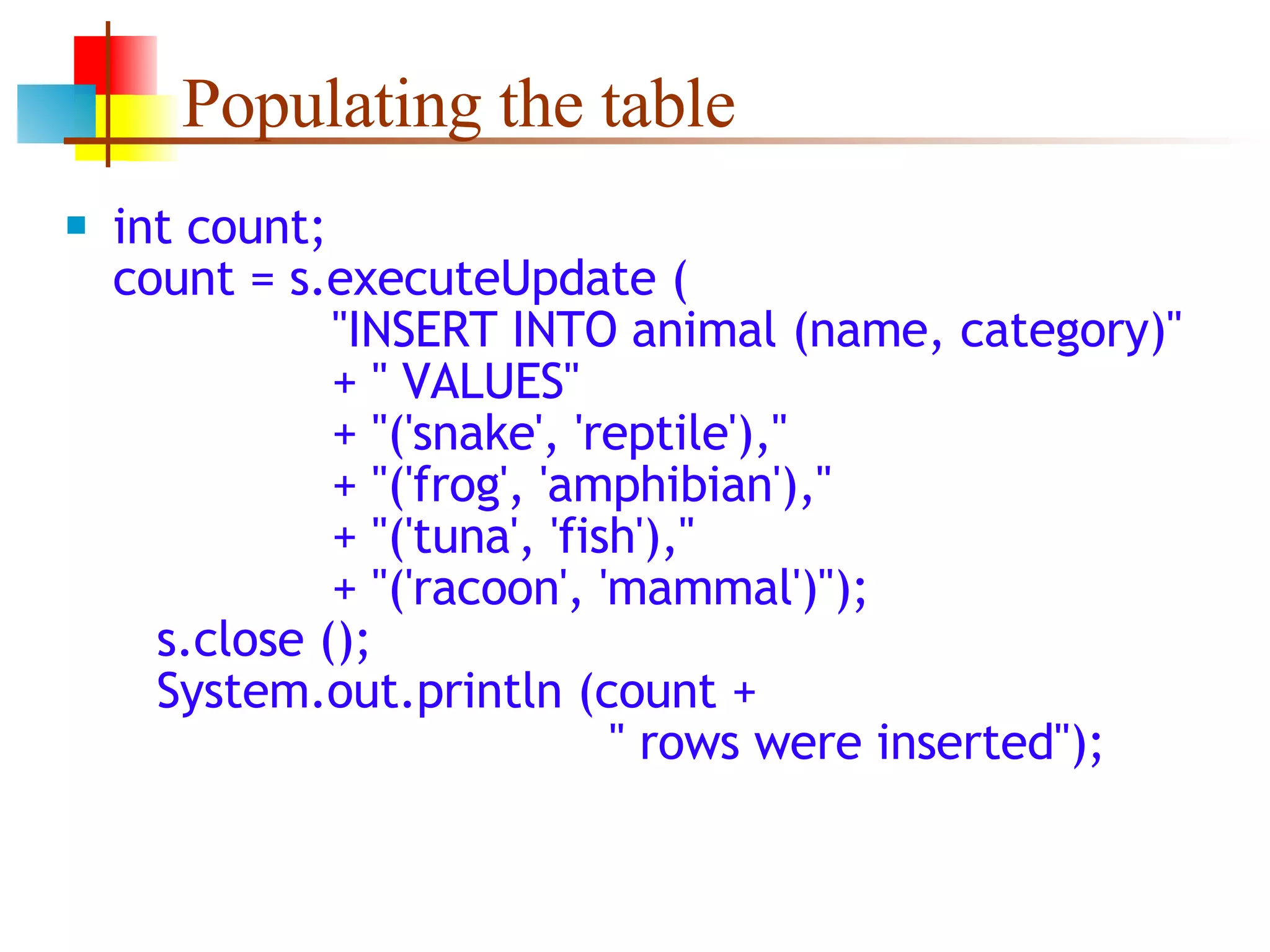 Populating the table int count; count = s.executeUpdate (   &quot;INSERT INTO animal (name, category)&quot;   + &quot; VALUES&quot;   + &quot;('snake', 'reptile'),&quot;   + &quot;('frog', 'amphibian'),&quot;   + &quot;('tuna', 'fish'),&quot;   + &quot;('racoon', 'mammal')&quot;);   s.close ();   System.out.println (count +   &quot; rows were inserted&quot;); 